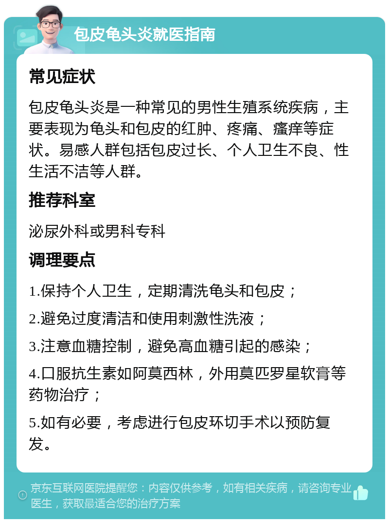 包皮龟头炎就医指南 常见症状 包皮龟头炎是一种常见的男性生殖系统疾病，主要表现为龟头和包皮的红肿、疼痛、瘙痒等症状。易感人群包括包皮过长、个人卫生不良、性生活不洁等人群。 推荐科室 泌尿外科或男科专科 调理要点 1.保持个人卫生，定期清洗龟头和包皮； 2.避免过度清洁和使用刺激性洗液； 3.注意血糖控制，避免高血糖引起的感染； 4.口服抗生素如阿莫西林，外用莫匹罗星软膏等药物治疗； 5.如有必要，考虑进行包皮环切手术以预防复发。