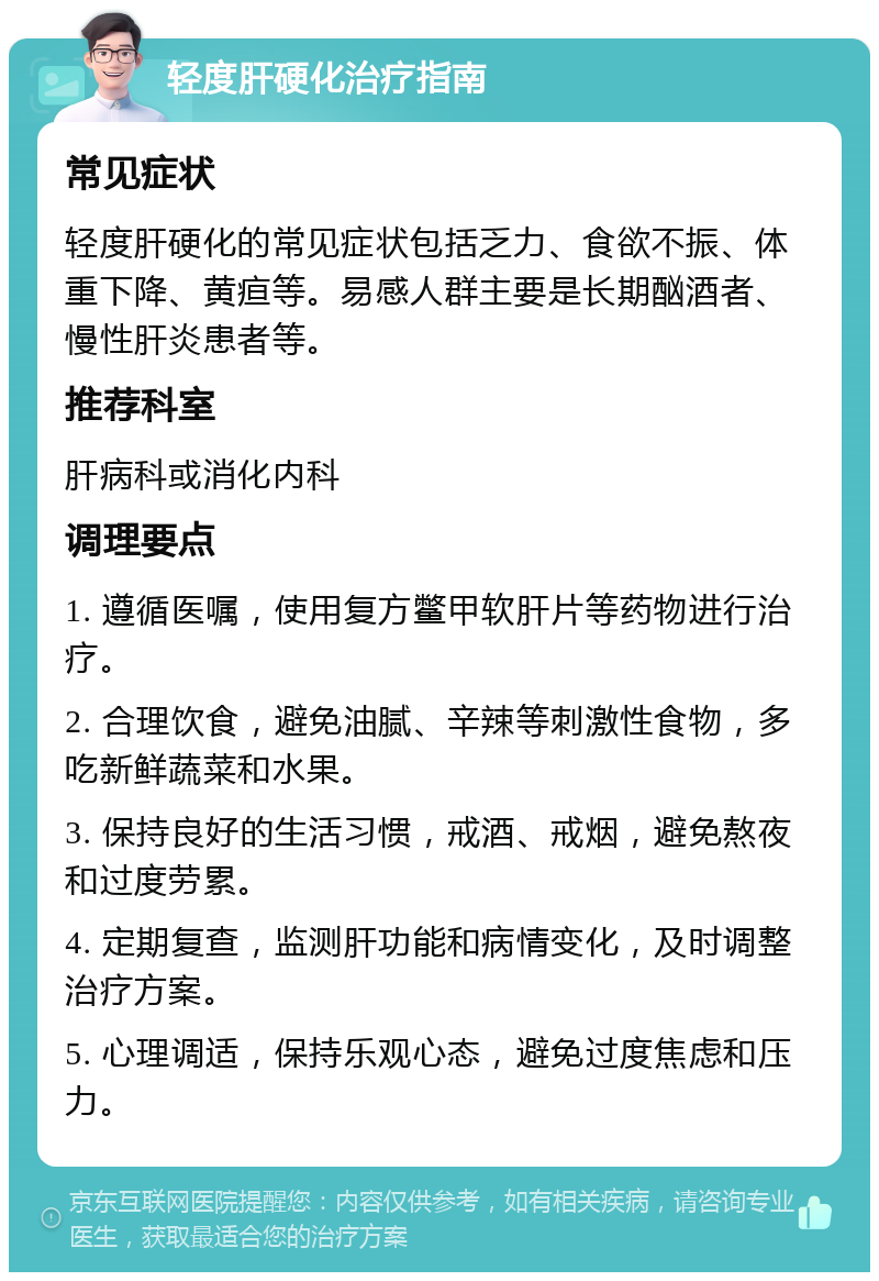 轻度肝硬化治疗指南 常见症状 轻度肝硬化的常见症状包括乏力、食欲不振、体重下降、黄疸等。易感人群主要是长期酗酒者、慢性肝炎患者等。 推荐科室 肝病科或消化内科 调理要点 1. 遵循医嘱，使用复方鳖甲软肝片等药物进行治疗。 2. 合理饮食，避免油腻、辛辣等刺激性食物，多吃新鲜蔬菜和水果。 3. 保持良好的生活习惯，戒酒、戒烟，避免熬夜和过度劳累。 4. 定期复查，监测肝功能和病情变化，及时调整治疗方案。 5. 心理调适，保持乐观心态，避免过度焦虑和压力。