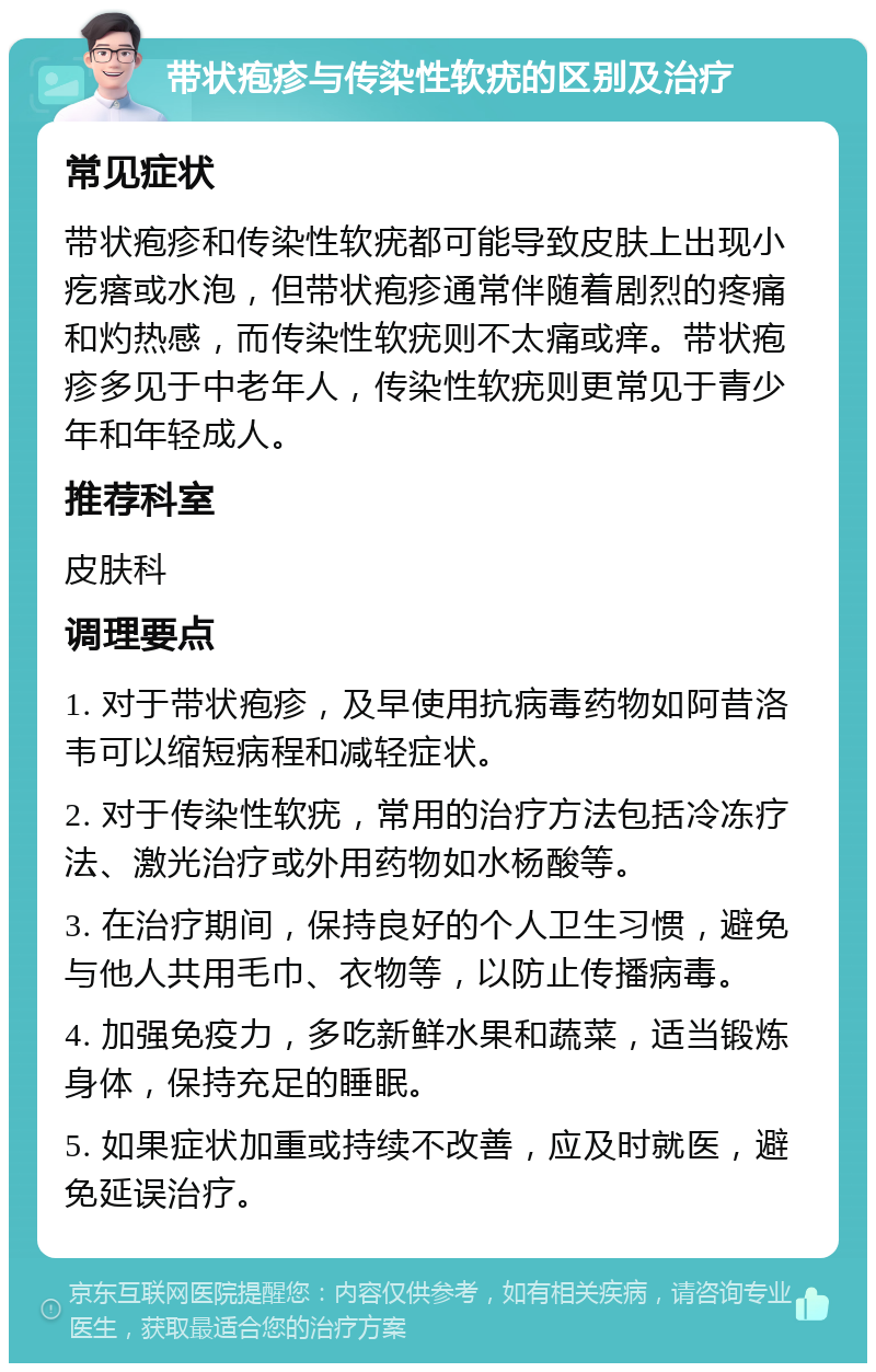 带状疱疹与传染性软疣的区别及治疗 常见症状 带状疱疹和传染性软疣都可能导致皮肤上出现小疙瘩或水泡，但带状疱疹通常伴随着剧烈的疼痛和灼热感，而传染性软疣则不太痛或痒。带状疱疹多见于中老年人，传染性软疣则更常见于青少年和年轻成人。 推荐科室 皮肤科 调理要点 1. 对于带状疱疹，及早使用抗病毒药物如阿昔洛韦可以缩短病程和减轻症状。 2. 对于传染性软疣，常用的治疗方法包括冷冻疗法、激光治疗或外用药物如水杨酸等。 3. 在治疗期间，保持良好的个人卫生习惯，避免与他人共用毛巾、衣物等，以防止传播病毒。 4. 加强免疫力，多吃新鲜水果和蔬菜，适当锻炼身体，保持充足的睡眠。 5. 如果症状加重或持续不改善，应及时就医，避免延误治疗。