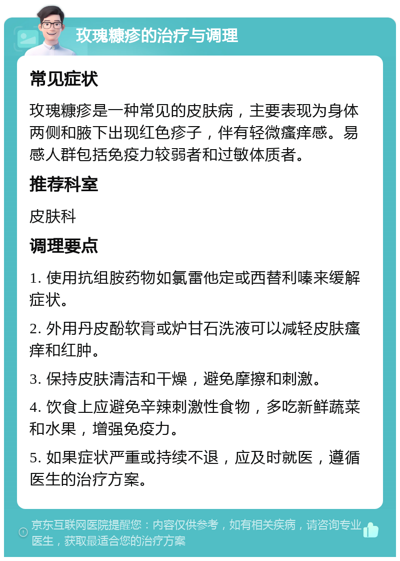 玫瑰糠疹的治疗与调理 常见症状 玫瑰糠疹是一种常见的皮肤病，主要表现为身体两侧和腋下出现红色疹子，伴有轻微瘙痒感。易感人群包括免疫力较弱者和过敏体质者。 推荐科室 皮肤科 调理要点 1. 使用抗组胺药物如氯雷他定或西替利嗪来缓解症状。 2. 外用丹皮酚软膏或炉甘石洗液可以减轻皮肤瘙痒和红肿。 3. 保持皮肤清洁和干燥，避免摩擦和刺激。 4. 饮食上应避免辛辣刺激性食物，多吃新鲜蔬菜和水果，增强免疫力。 5. 如果症状严重或持续不退，应及时就医，遵循医生的治疗方案。