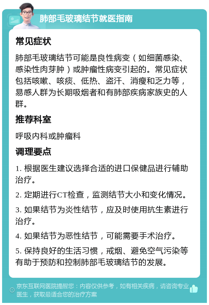 肺部毛玻璃结节就医指南 常见症状 肺部毛玻璃结节可能是良性病变（如细菌感染、感染性肉芽肿）或肿瘤性病变引起的。常见症状包括咳嗽、咳痰、低热、盗汗、消瘦和乏力等，易感人群为长期吸烟者和有肺部疾病家族史的人群。 推荐科室 呼吸内科或肿瘤科 调理要点 1. 根据医生建议选择合适的进口保健品进行辅助治疗。 2. 定期进行CT检查，监测结节大小和变化情况。 3. 如果结节为炎性结节，应及时使用抗生素进行治疗。 4. 如果结节为恶性结节，可能需要手术治疗。 5. 保持良好的生活习惯，戒烟、避免空气污染等有助于预防和控制肺部毛玻璃结节的发展。