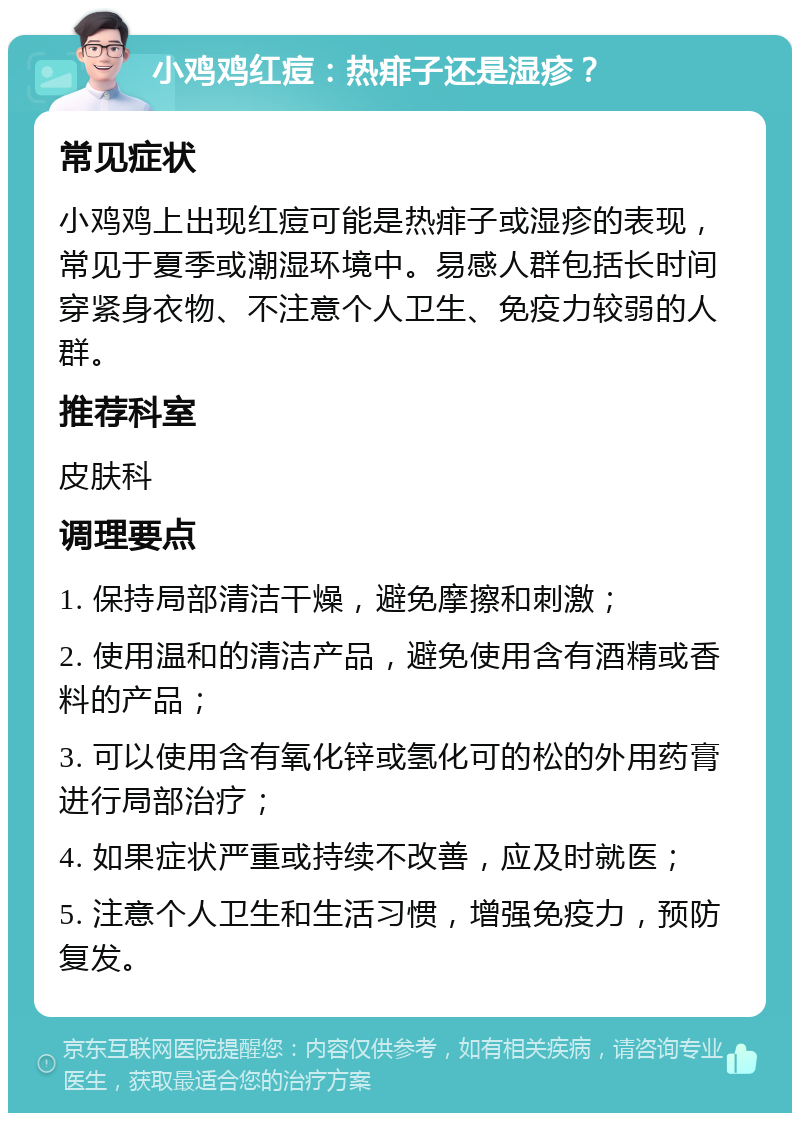 小鸡鸡红痘：热痱子还是湿疹？ 常见症状 小鸡鸡上出现红痘可能是热痱子或湿疹的表现，常见于夏季或潮湿环境中。易感人群包括长时间穿紧身衣物、不注意个人卫生、免疫力较弱的人群。 推荐科室 皮肤科 调理要点 1. 保持局部清洁干燥，避免摩擦和刺激； 2. 使用温和的清洁产品，避免使用含有酒精或香料的产品； 3. 可以使用含有氧化锌或氢化可的松的外用药膏进行局部治疗； 4. 如果症状严重或持续不改善，应及时就医； 5. 注意个人卫生和生活习惯，增强免疫力，预防复发。