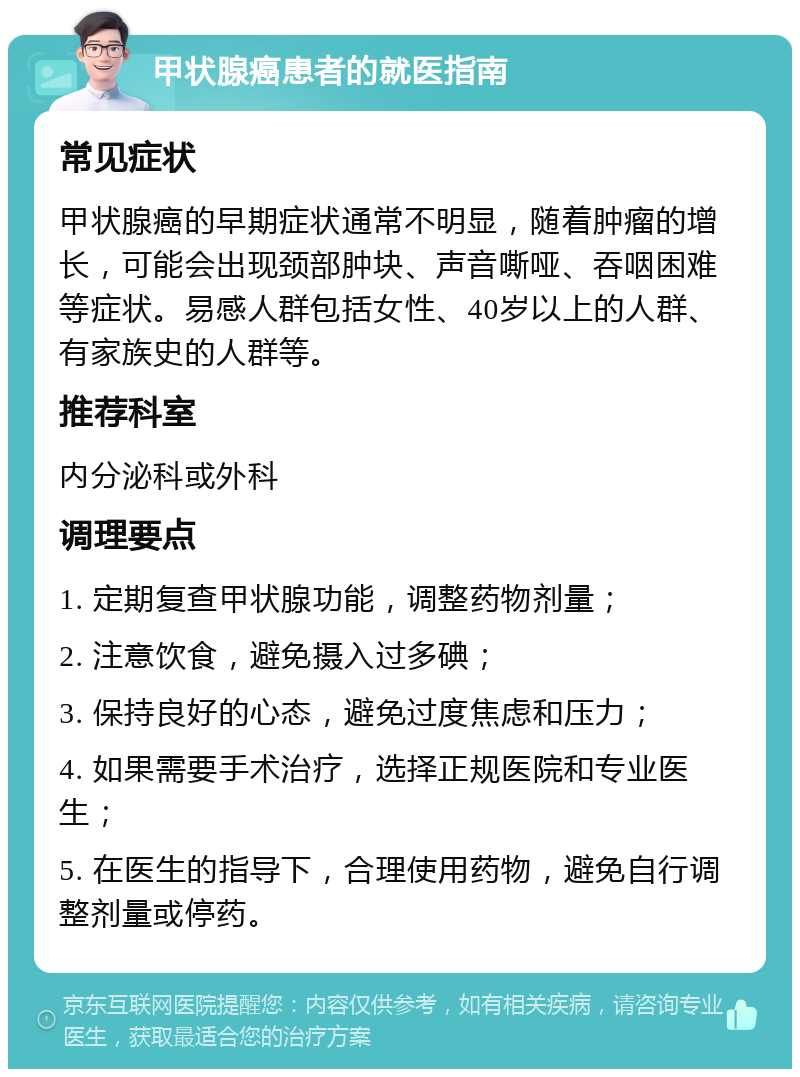 甲状腺癌患者的就医指南 常见症状 甲状腺癌的早期症状通常不明显，随着肿瘤的增长，可能会出现颈部肿块、声音嘶哑、吞咽困难等症状。易感人群包括女性、40岁以上的人群、有家族史的人群等。 推荐科室 内分泌科或外科 调理要点 1. 定期复查甲状腺功能，调整药物剂量； 2. 注意饮食，避免摄入过多碘； 3. 保持良好的心态，避免过度焦虑和压力； 4. 如果需要手术治疗，选择正规医院和专业医生； 5. 在医生的指导下，合理使用药物，避免自行调整剂量或停药。