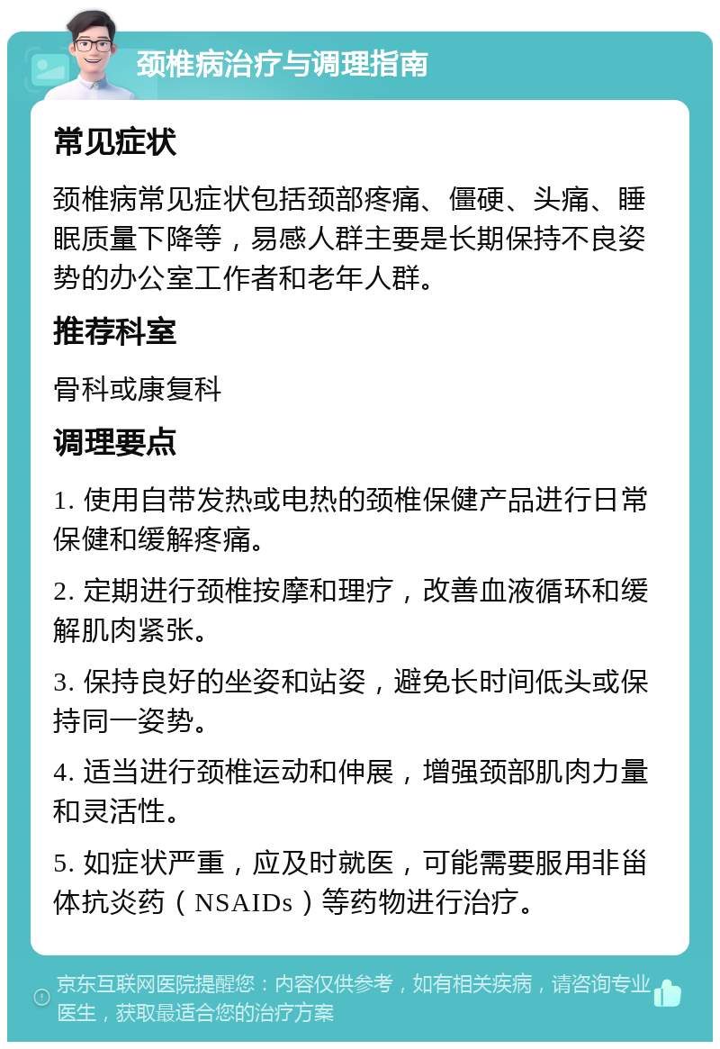 颈椎病治疗与调理指南 常见症状 颈椎病常见症状包括颈部疼痛、僵硬、头痛、睡眠质量下降等，易感人群主要是长期保持不良姿势的办公室工作者和老年人群。 推荐科室 骨科或康复科 调理要点 1. 使用自带发热或电热的颈椎保健产品进行日常保健和缓解疼痛。 2. 定期进行颈椎按摩和理疗，改善血液循环和缓解肌肉紧张。 3. 保持良好的坐姿和站姿，避免长时间低头或保持同一姿势。 4. 适当进行颈椎运动和伸展，增强颈部肌肉力量和灵活性。 5. 如症状严重，应及时就医，可能需要服用非甾体抗炎药（NSAIDs）等药物进行治疗。