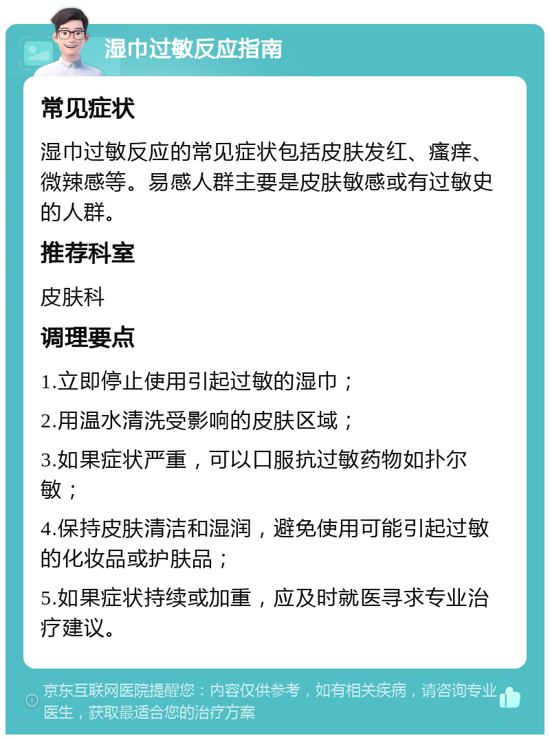 湿巾过敏反应指南 常见症状 湿巾过敏反应的常见症状包括皮肤发红、瘙痒、微辣感等。易感人群主要是皮肤敏感或有过敏史的人群。 推荐科室 皮肤科 调理要点 1.立即停止使用引起过敏的湿巾； 2.用温水清洗受影响的皮肤区域； 3.如果症状严重，可以口服抗过敏药物如扑尔敏； 4.保持皮肤清洁和湿润，避免使用可能引起过敏的化妆品或护肤品； 5.如果症状持续或加重，应及时就医寻求专业治疗建议。