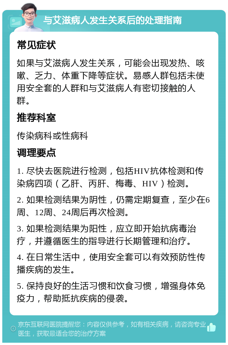 与艾滋病人发生关系后的处理指南 常见症状 如果与艾滋病人发生关系，可能会出现发热、咳嗽、乏力、体重下降等症状。易感人群包括未使用安全套的人群和与艾滋病人有密切接触的人群。 推荐科室 传染病科或性病科 调理要点 1. 尽快去医院进行检测，包括HIV抗体检测和传染病四项（乙肝、丙肝、梅毒、HIV）检测。 2. 如果检测结果为阴性，仍需定期复查，至少在6周、12周、24周后再次检测。 3. 如果检测结果为阳性，应立即开始抗病毒治疗，并遵循医生的指导进行长期管理和治疗。 4. 在日常生活中，使用安全套可以有效预防性传播疾病的发生。 5. 保持良好的生活习惯和饮食习惯，增强身体免疫力，帮助抵抗疾病的侵袭。