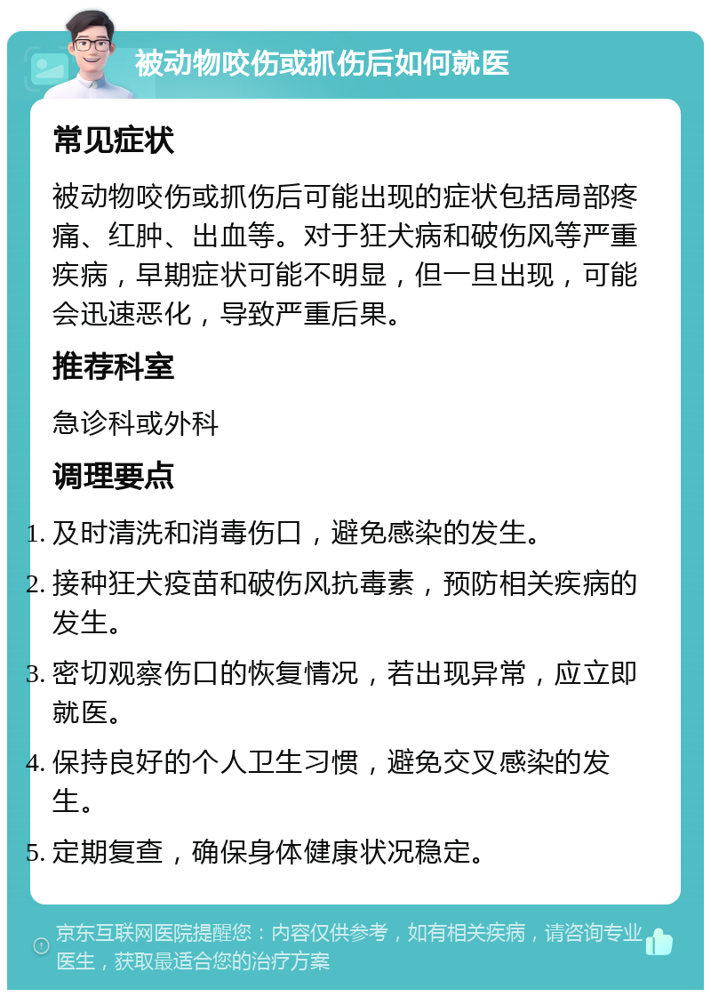 被动物咬伤或抓伤后如何就医 常见症状 被动物咬伤或抓伤后可能出现的症状包括局部疼痛、红肿、出血等。对于狂犬病和破伤风等严重疾病，早期症状可能不明显，但一旦出现，可能会迅速恶化，导致严重后果。 推荐科室 急诊科或外科 调理要点 及时清洗和消毒伤口，避免感染的发生。 接种狂犬疫苗和破伤风抗毒素，预防相关疾病的发生。 密切观察伤口的恢复情况，若出现异常，应立即就医。 保持良好的个人卫生习惯，避免交叉感染的发生。 定期复查，确保身体健康状况稳定。