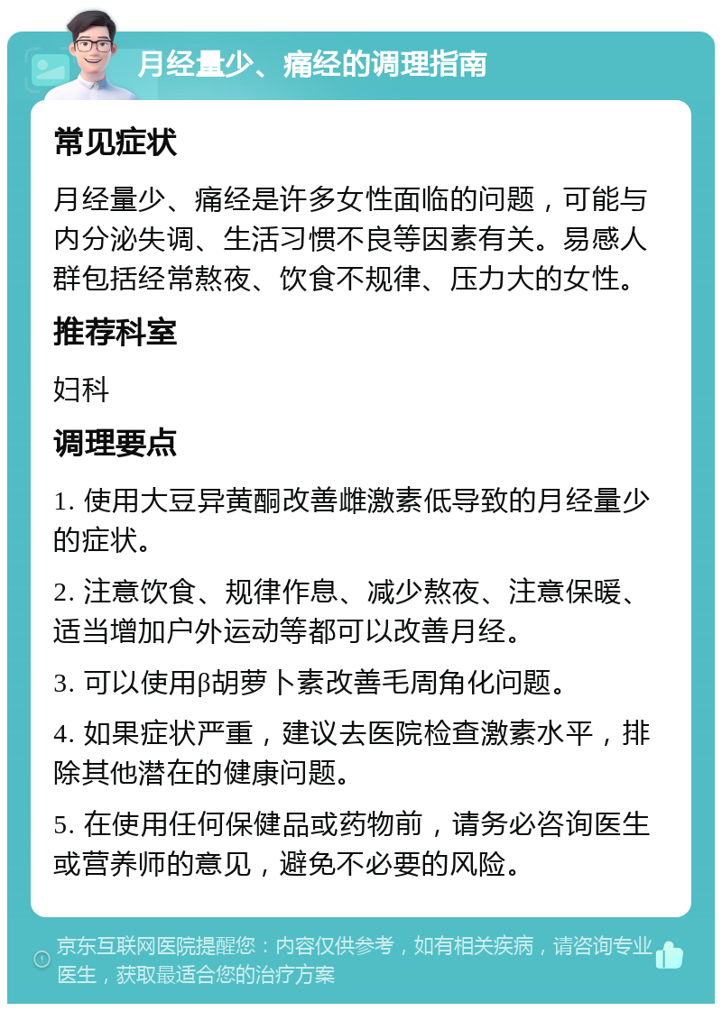 月经量少、痛经的调理指南 常见症状 月经量少、痛经是许多女性面临的问题，可能与内分泌失调、生活习惯不良等因素有关。易感人群包括经常熬夜、饮食不规律、压力大的女性。 推荐科室 妇科 调理要点 1. 使用大豆异黄酮改善雌激素低导致的月经量少的症状。 2. 注意饮食、规律作息、减少熬夜、注意保暖、适当增加户外运动等都可以改善月经。 3. 可以使用β胡萝卜素改善毛周角化问题。 4. 如果症状严重，建议去医院检查激素水平，排除其他潜在的健康问题。 5. 在使用任何保健品或药物前，请务必咨询医生或营养师的意见，避免不必要的风险。