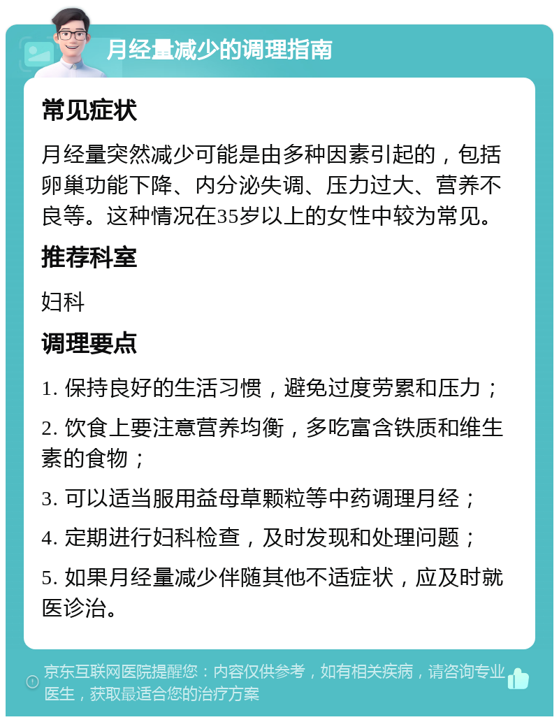 月经量减少的调理指南 常见症状 月经量突然减少可能是由多种因素引起的，包括卵巢功能下降、内分泌失调、压力过大、营养不良等。这种情况在35岁以上的女性中较为常见。 推荐科室 妇科 调理要点 1. 保持良好的生活习惯，避免过度劳累和压力； 2. 饮食上要注意营养均衡，多吃富含铁质和维生素的食物； 3. 可以适当服用益母草颗粒等中药调理月经； 4. 定期进行妇科检查，及时发现和处理问题； 5. 如果月经量减少伴随其他不适症状，应及时就医诊治。