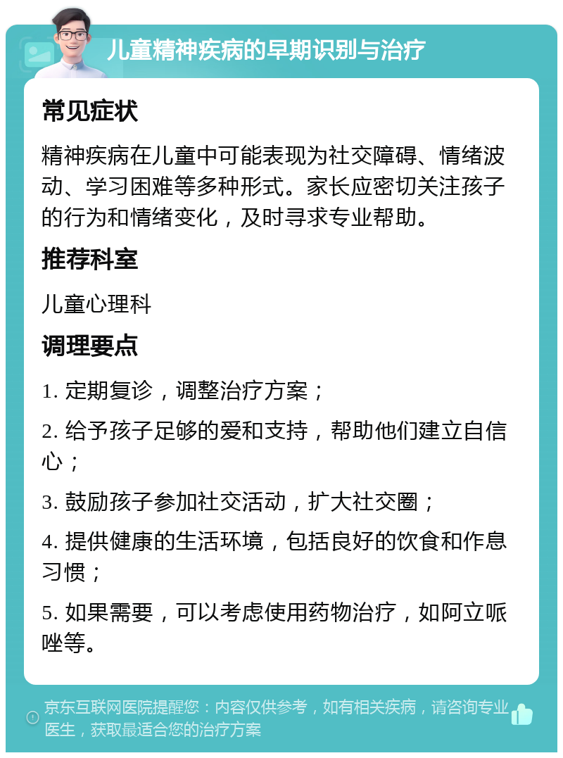 儿童精神疾病的早期识别与治疗 常见症状 精神疾病在儿童中可能表现为社交障碍、情绪波动、学习困难等多种形式。家长应密切关注孩子的行为和情绪变化，及时寻求专业帮助。 推荐科室 儿童心理科 调理要点 1. 定期复诊，调整治疗方案； 2. 给予孩子足够的爱和支持，帮助他们建立自信心； 3. 鼓励孩子参加社交活动，扩大社交圈； 4. 提供健康的生活环境，包括良好的饮食和作息习惯； 5. 如果需要，可以考虑使用药物治疗，如阿立哌唑等。