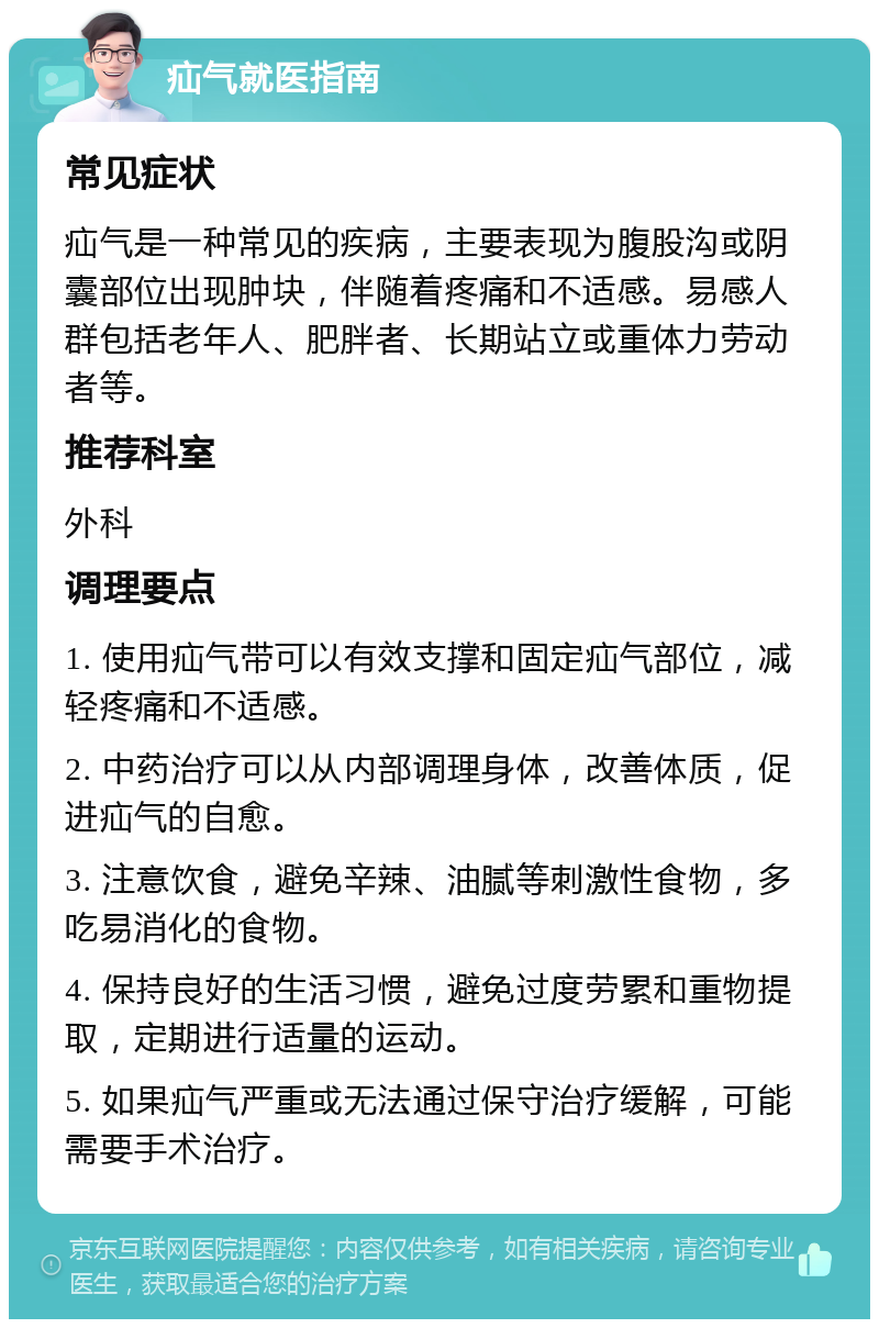 疝气就医指南 常见症状 疝气是一种常见的疾病，主要表现为腹股沟或阴囊部位出现肿块，伴随着疼痛和不适感。易感人群包括老年人、肥胖者、长期站立或重体力劳动者等。 推荐科室 外科 调理要点 1. 使用疝气带可以有效支撑和固定疝气部位，减轻疼痛和不适感。 2. 中药治疗可以从内部调理身体，改善体质，促进疝气的自愈。 3. 注意饮食，避免辛辣、油腻等刺激性食物，多吃易消化的食物。 4. 保持良好的生活习惯，避免过度劳累和重物提取，定期进行适量的运动。 5. 如果疝气严重或无法通过保守治疗缓解，可能需要手术治疗。