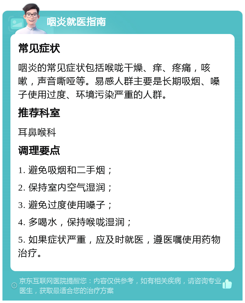 咽炎就医指南 常见症状 咽炎的常见症状包括喉咙干燥、痒、疼痛，咳嗽，声音嘶哑等。易感人群主要是长期吸烟、嗓子使用过度、环境污染严重的人群。 推荐科室 耳鼻喉科 调理要点 1. 避免吸烟和二手烟； 2. 保持室内空气湿润； 3. 避免过度使用嗓子； 4. 多喝水，保持喉咙湿润； 5. 如果症状严重，应及时就医，遵医嘱使用药物治疗。