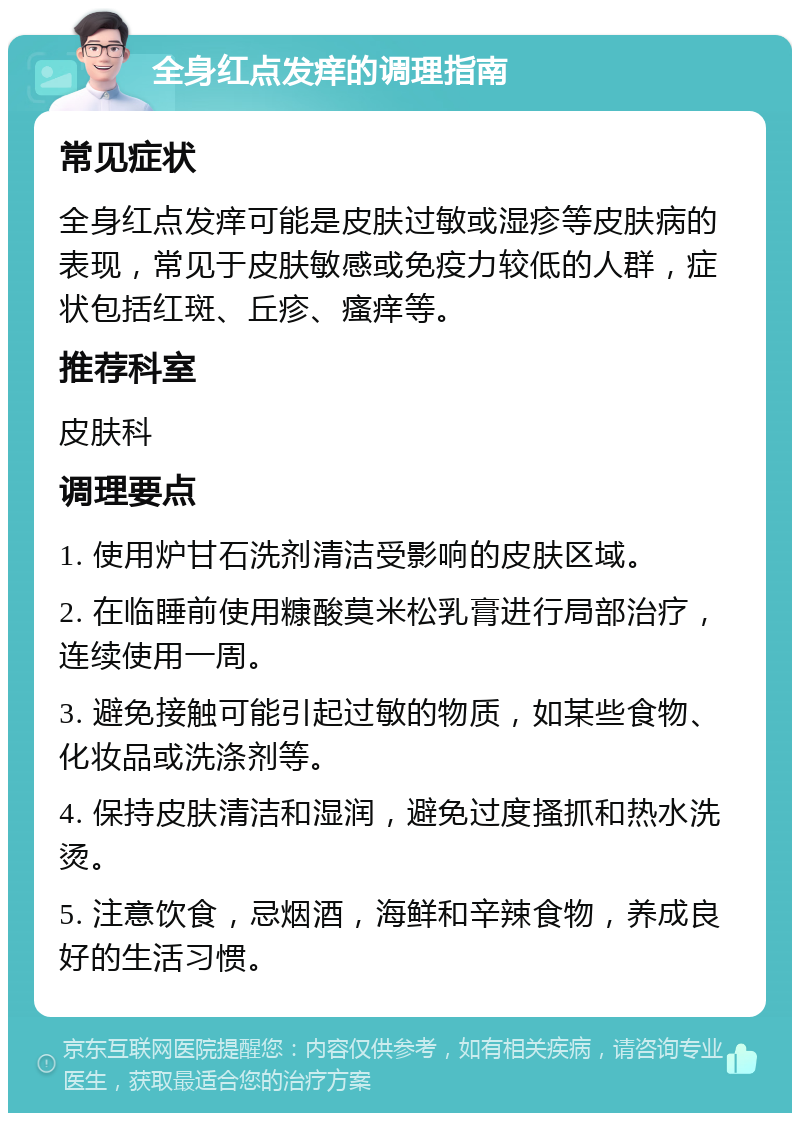 全身红点发痒的调理指南 常见症状 全身红点发痒可能是皮肤过敏或湿疹等皮肤病的表现，常见于皮肤敏感或免疫力较低的人群，症状包括红斑、丘疹、瘙痒等。 推荐科室 皮肤科 调理要点 1. 使用炉甘石洗剂清洁受影响的皮肤区域。 2. 在临睡前使用糠酸莫米松乳膏进行局部治疗，连续使用一周。 3. 避免接触可能引起过敏的物质，如某些食物、化妆品或洗涤剂等。 4. 保持皮肤清洁和湿润，避免过度搔抓和热水洗烫。 5. 注意饮食，忌烟酒，海鲜和辛辣食物，养成良好的生活习惯。