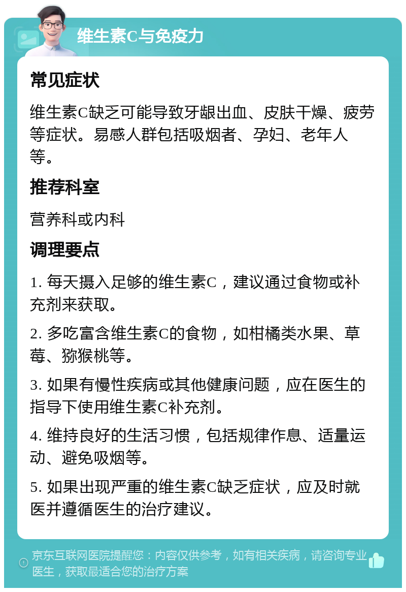 维生素C与免疫力 常见症状 维生素C缺乏可能导致牙龈出血、皮肤干燥、疲劳等症状。易感人群包括吸烟者、孕妇、老年人等。 推荐科室 营养科或内科 调理要点 1. 每天摄入足够的维生素C，建议通过食物或补充剂来获取。 2. 多吃富含维生素C的食物，如柑橘类水果、草莓、猕猴桃等。 3. 如果有慢性疾病或其他健康问题，应在医生的指导下使用维生素C补充剂。 4. 维持良好的生活习惯，包括规律作息、适量运动、避免吸烟等。 5. 如果出现严重的维生素C缺乏症状，应及时就医并遵循医生的治疗建议。