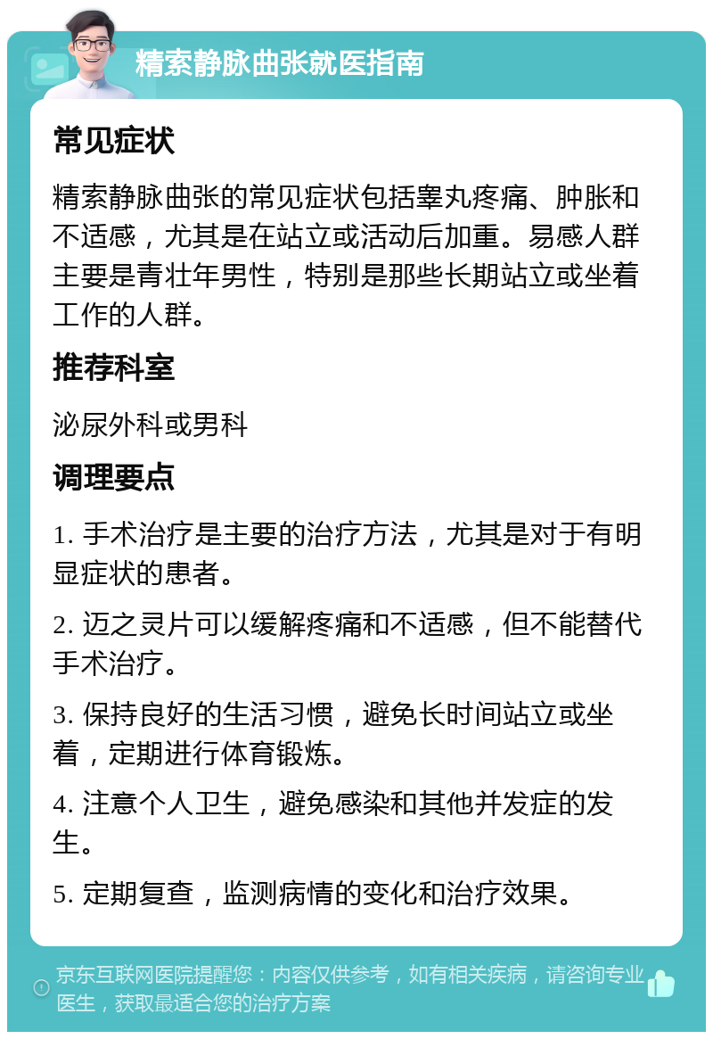 精索静脉曲张就医指南 常见症状 精索静脉曲张的常见症状包括睾丸疼痛、肿胀和不适感，尤其是在站立或活动后加重。易感人群主要是青壮年男性，特别是那些长期站立或坐着工作的人群。 推荐科室 泌尿外科或男科 调理要点 1. 手术治疗是主要的治疗方法，尤其是对于有明显症状的患者。 2. 迈之灵片可以缓解疼痛和不适感，但不能替代手术治疗。 3. 保持良好的生活习惯，避免长时间站立或坐着，定期进行体育锻炼。 4. 注意个人卫生，避免感染和其他并发症的发生。 5. 定期复查，监测病情的变化和治疗效果。