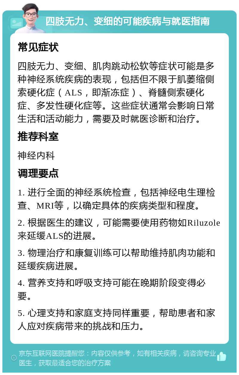 四肢无力、变细的可能疾病与就医指南 常见症状 四肢无力、变细、肌肉跳动松软等症状可能是多种神经系统疾病的表现，包括但不限于肌萎缩侧索硬化症（ALS，即渐冻症）、脊髓侧索硬化症、多发性硬化症等。这些症状通常会影响日常生活和活动能力，需要及时就医诊断和治疗。 推荐科室 神经内科 调理要点 1. 进行全面的神经系统检查，包括神经电生理检查、MRI等，以确定具体的疾病类型和程度。 2. 根据医生的建议，可能需要使用药物如Riluzole来延缓ALS的进展。 3. 物理治疗和康复训练可以帮助维持肌肉功能和延缓疾病进展。 4. 营养支持和呼吸支持可能在晚期阶段变得必要。 5. 心理支持和家庭支持同样重要，帮助患者和家人应对疾病带来的挑战和压力。