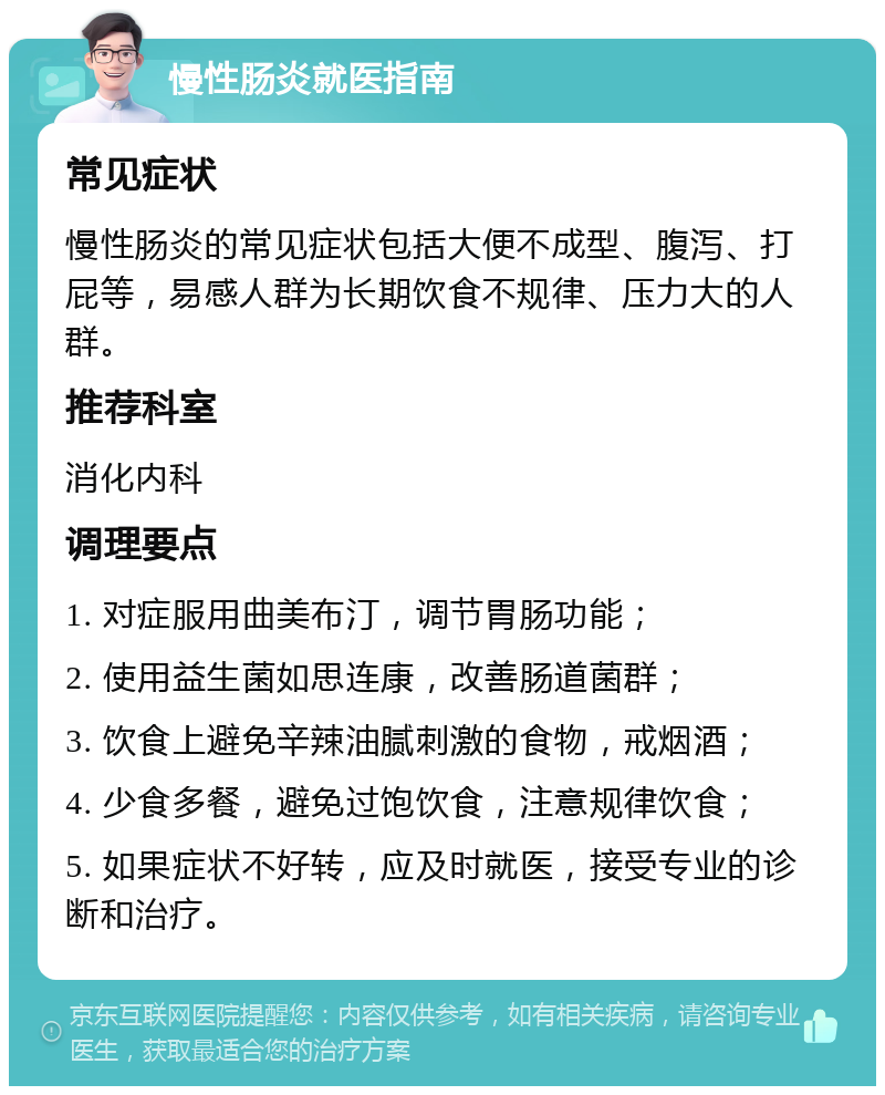 慢性肠炎就医指南 常见症状 慢性肠炎的常见症状包括大便不成型、腹泻、打屁等，易感人群为长期饮食不规律、压力大的人群。 推荐科室 消化内科 调理要点 1. 对症服用曲美布汀，调节胃肠功能； 2. 使用益生菌如思连康，改善肠道菌群； 3. 饮食上避免辛辣油腻刺激的食物，戒烟酒； 4. 少食多餐，避免过饱饮食，注意规律饮食； 5. 如果症状不好转，应及时就医，接受专业的诊断和治疗。