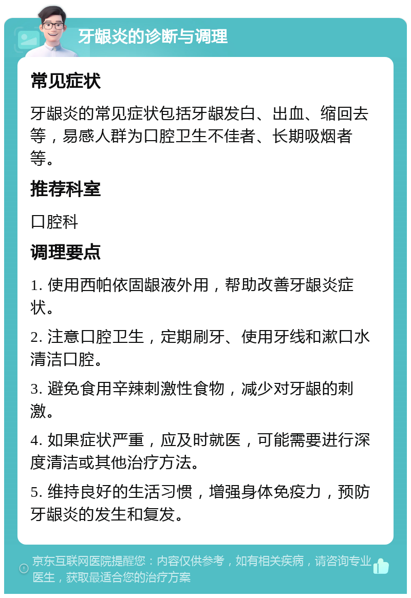 牙龈炎的诊断与调理 常见症状 牙龈炎的常见症状包括牙龈发白、出血、缩回去等，易感人群为口腔卫生不佳者、长期吸烟者等。 推荐科室 口腔科 调理要点 1. 使用西帕依固龈液外用，帮助改善牙龈炎症状。 2. 注意口腔卫生，定期刷牙、使用牙线和漱口水清洁口腔。 3. 避免食用辛辣刺激性食物，减少对牙龈的刺激。 4. 如果症状严重，应及时就医，可能需要进行深度清洁或其他治疗方法。 5. 维持良好的生活习惯，增强身体免疫力，预防牙龈炎的发生和复发。