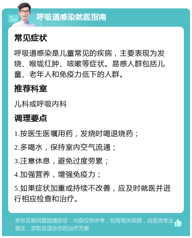 呼吸道感染就医指南 常见症状 呼吸道感染是儿童常见的疾病，主要表现为发烧、喉咙红肿、咳嗽等症状。易感人群包括儿童、老年人和免疫力低下的人群。 推荐科室 儿科或呼吸内科 调理要点 1.按医生医嘱用药，发烧时喝退烧药； 2.多喝水，保持室内空气流通； 3.注意休息，避免过度劳累； 4.加强营养，增强免疫力； 5.如果症状加重或持续不改善，应及时就医并进行相应检查和治疗。