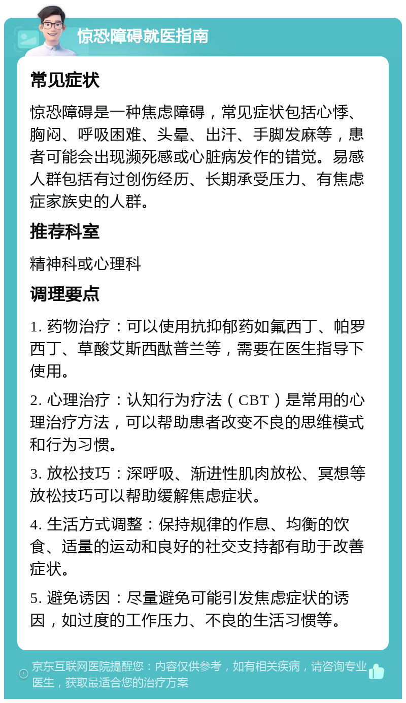 惊恐障碍就医指南 常见症状 惊恐障碍是一种焦虑障碍，常见症状包括心悸、胸闷、呼吸困难、头晕、出汗、手脚发麻等，患者可能会出现濒死感或心脏病发作的错觉。易感人群包括有过创伤经历、长期承受压力、有焦虑症家族史的人群。 推荐科室 精神科或心理科 调理要点 1. 药物治疗：可以使用抗抑郁药如氟西丁、帕罗西丁、草酸艾斯西酞普兰等，需要在医生指导下使用。 2. 心理治疗：认知行为疗法（CBT）是常用的心理治疗方法，可以帮助患者改变不良的思维模式和行为习惯。 3. 放松技巧：深呼吸、渐进性肌肉放松、冥想等放松技巧可以帮助缓解焦虑症状。 4. 生活方式调整：保持规律的作息、均衡的饮食、适量的运动和良好的社交支持都有助于改善症状。 5. 避免诱因：尽量避免可能引发焦虑症状的诱因，如过度的工作压力、不良的生活习惯等。