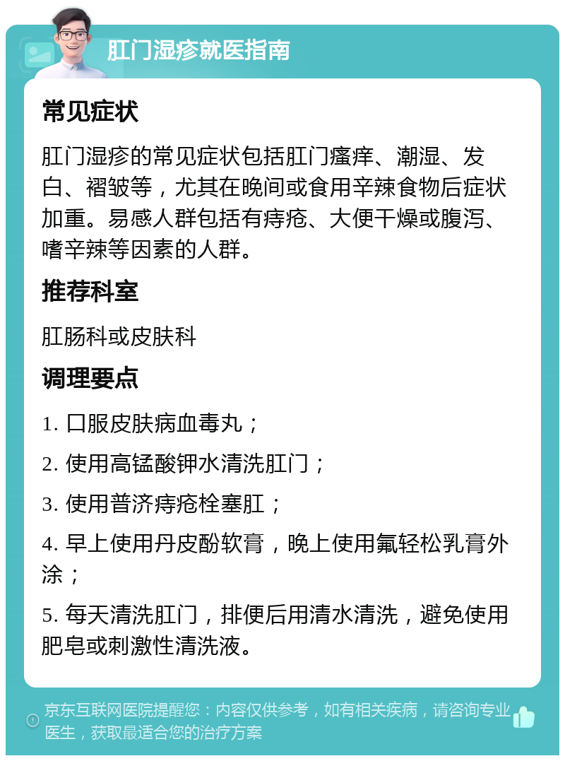 肛门湿疹就医指南 常见症状 肛门湿疹的常见症状包括肛门瘙痒、潮湿、发白、褶皱等，尤其在晚间或食用辛辣食物后症状加重。易感人群包括有痔疮、大便干燥或腹泻、嗜辛辣等因素的人群。 推荐科室 肛肠科或皮肤科 调理要点 1. 口服皮肤病血毒丸； 2. 使用高锰酸钾水清洗肛门； 3. 使用普济痔疮栓塞肛； 4. 早上使用丹皮酚软膏，晚上使用氟轻松乳膏外涂； 5. 每天清洗肛门，排便后用清水清洗，避免使用肥皂或刺激性清洗液。