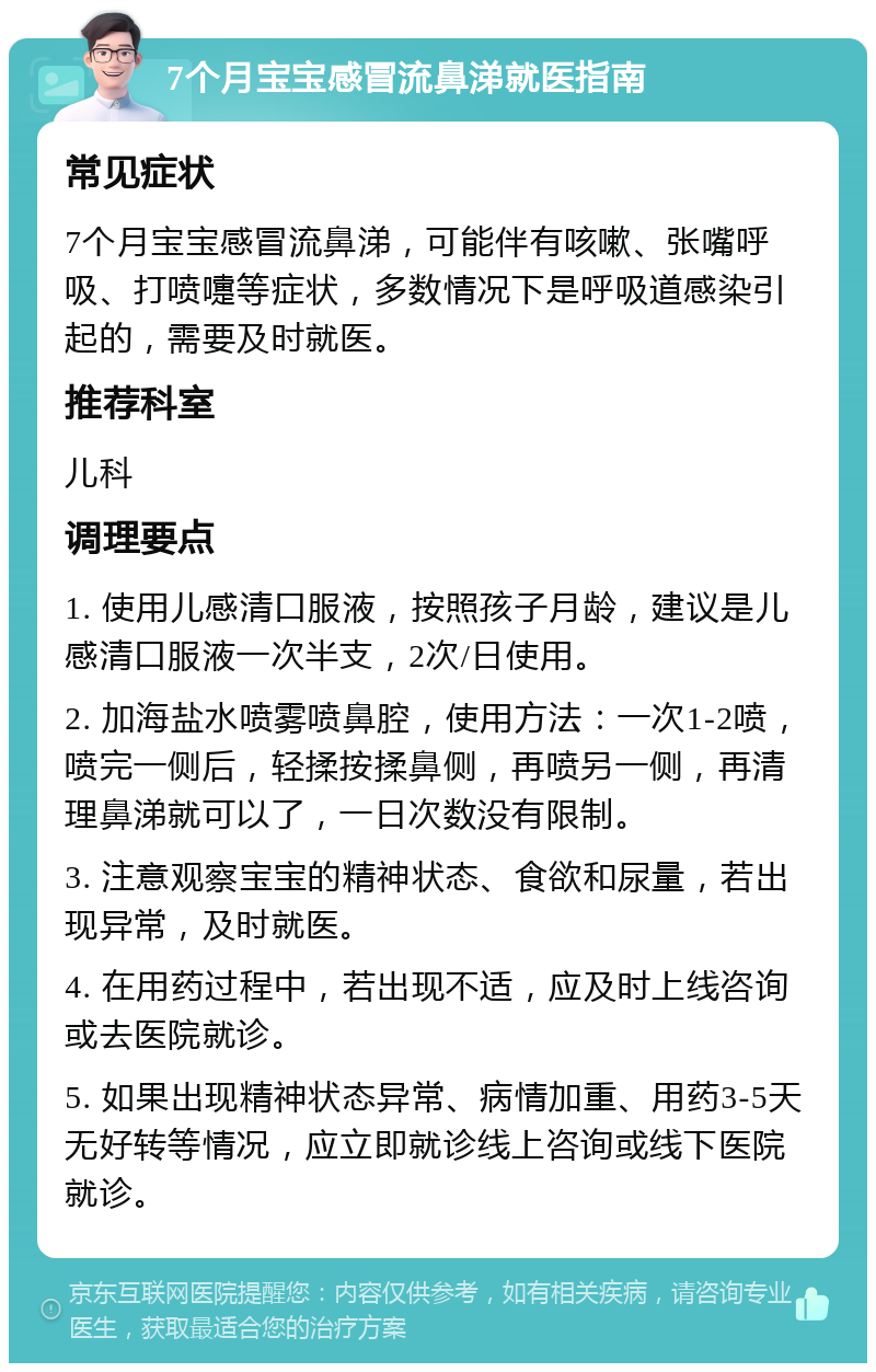 7个月宝宝感冒流鼻涕就医指南 常见症状 7个月宝宝感冒流鼻涕，可能伴有咳嗽、张嘴呼吸、打喷嚏等症状，多数情况下是呼吸道感染引起的，需要及时就医。 推荐科室 儿科 调理要点 1. 使用儿感清口服液，按照孩子月龄，建议是儿感清口服液一次半支，2次/日使用。 2. 加海盐水喷雾喷鼻腔，使用方法：一次1-2喷，喷完一侧后，轻揉按揉鼻侧，再喷另一侧，再清理鼻涕就可以了，一日次数没有限制。 3. 注意观察宝宝的精神状态、食欲和尿量，若出现异常，及时就医。 4. 在用药过程中，若出现不适，应及时上线咨询或去医院就诊。 5. 如果出现精神状态异常、病情加重、用药3-5天无好转等情况，应立即就诊线上咨询或线下医院就诊。