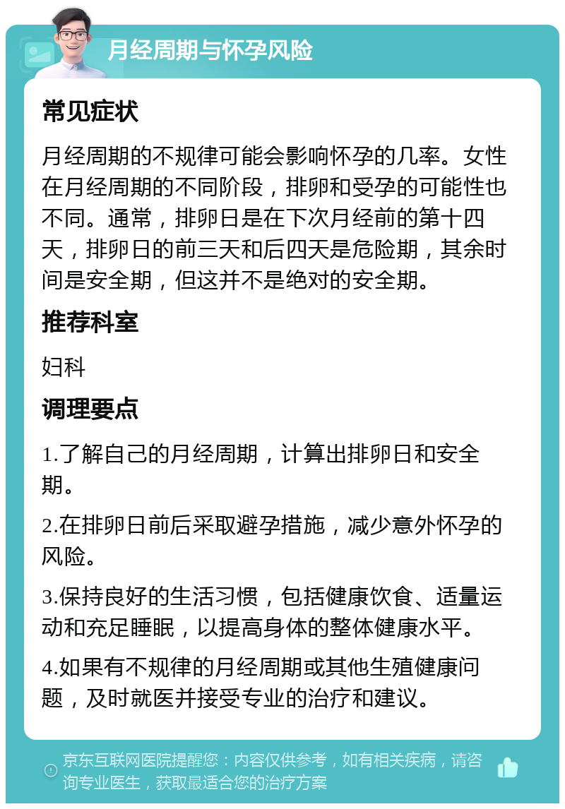 月经周期与怀孕风险 常见症状 月经周期的不规律可能会影响怀孕的几率。女性在月经周期的不同阶段，排卵和受孕的可能性也不同。通常，排卵日是在下次月经前的第十四天，排卵日的前三天和后四天是危险期，其余时间是安全期，但这并不是绝对的安全期。 推荐科室 妇科 调理要点 1.了解自己的月经周期，计算出排卵日和安全期。 2.在排卵日前后采取避孕措施，减少意外怀孕的风险。 3.保持良好的生活习惯，包括健康饮食、适量运动和充足睡眠，以提高身体的整体健康水平。 4.如果有不规律的月经周期或其他生殖健康问题，及时就医并接受专业的治疗和建议。