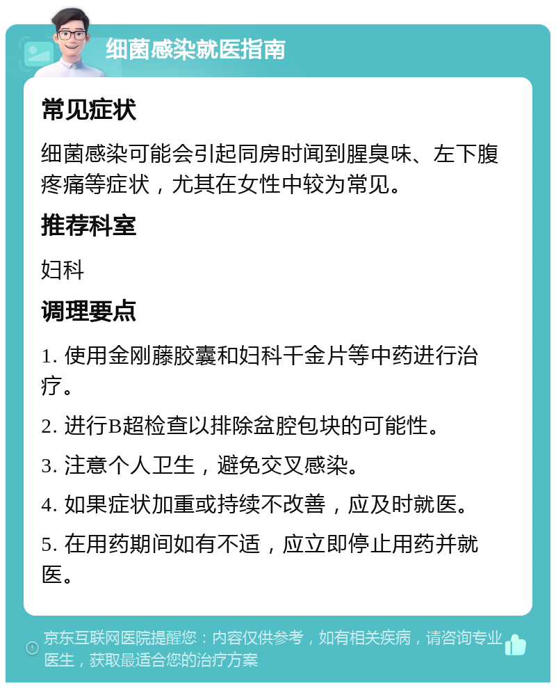 细菌感染就医指南 常见症状 细菌感染可能会引起同房时闻到腥臭味、左下腹疼痛等症状，尤其在女性中较为常见。 推荐科室 妇科 调理要点 1. 使用金刚藤胶囊和妇科千金片等中药进行治疗。 2. 进行B超检查以排除盆腔包块的可能性。 3. 注意个人卫生，避免交叉感染。 4. 如果症状加重或持续不改善，应及时就医。 5. 在用药期间如有不适，应立即停止用药并就医。