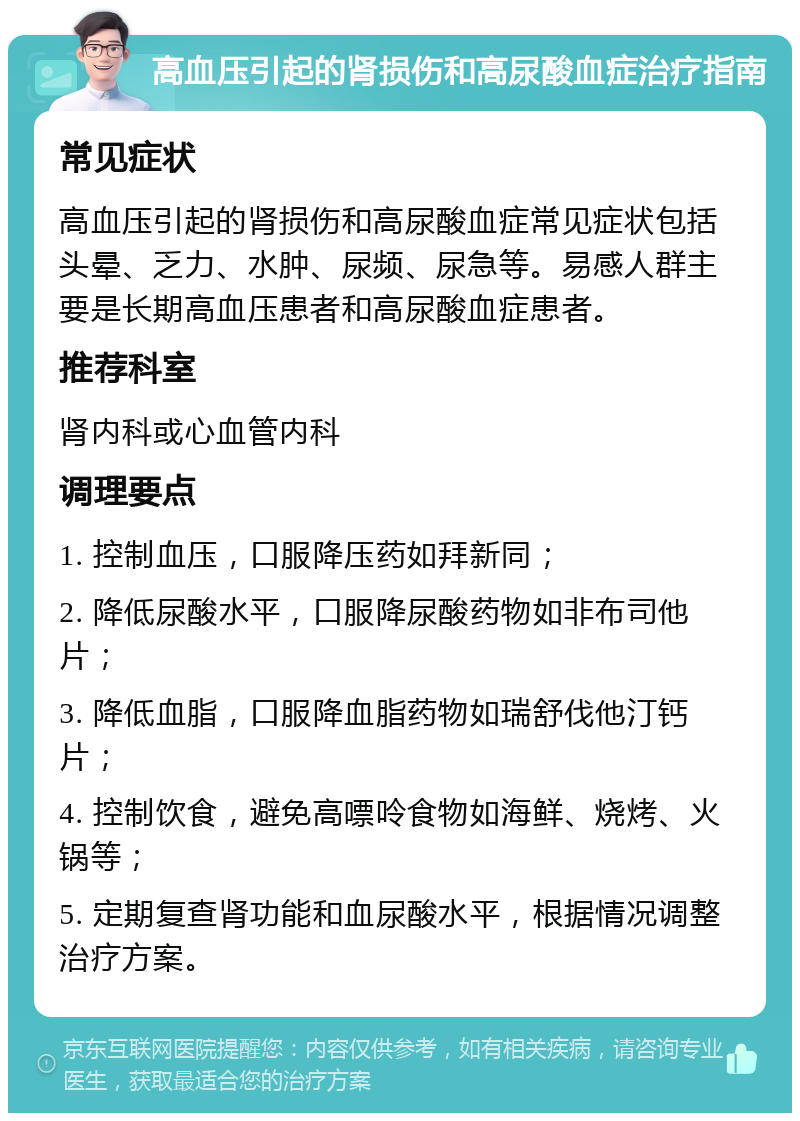 高血压引起的肾损伤和高尿酸血症治疗指南 常见症状 高血压引起的肾损伤和高尿酸血症常见症状包括头晕、乏力、水肿、尿频、尿急等。易感人群主要是长期高血压患者和高尿酸血症患者。 推荐科室 肾内科或心血管内科 调理要点 1. 控制血压，口服降压药如拜新同； 2. 降低尿酸水平，口服降尿酸药物如非布司他片； 3. 降低血脂，口服降血脂药物如瑞舒伐他汀钙片； 4. 控制饮食，避免高嘌呤食物如海鲜、烧烤、火锅等； 5. 定期复查肾功能和血尿酸水平，根据情况调整治疗方案。