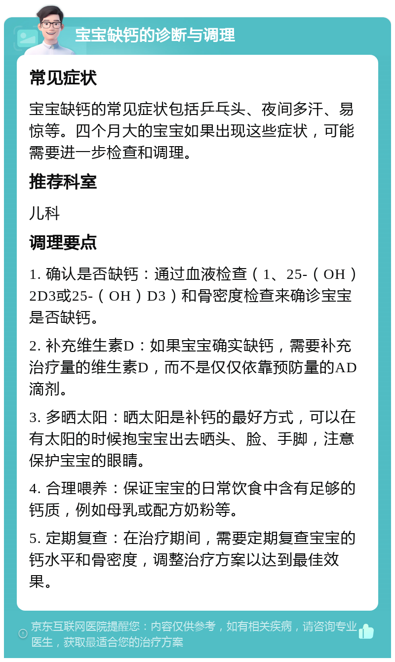 宝宝缺钙的诊断与调理 常见症状 宝宝缺钙的常见症状包括乒乓头、夜间多汗、易惊等。四个月大的宝宝如果出现这些症状，可能需要进一步检查和调理。 推荐科室 儿科 调理要点 1. 确认是否缺钙：通过血液检查（1、25-（OH）2D3或25-（OH）D3）和骨密度检查来确诊宝宝是否缺钙。 2. 补充维生素D：如果宝宝确实缺钙，需要补充治疗量的维生素D，而不是仅仅依靠预防量的AD滴剂。 3. 多晒太阳：晒太阳是补钙的最好方式，可以在有太阳的时候抱宝宝出去晒头、脸、手脚，注意保护宝宝的眼睛。 4. 合理喂养：保证宝宝的日常饮食中含有足够的钙质，例如母乳或配方奶粉等。 5. 定期复查：在治疗期间，需要定期复查宝宝的钙水平和骨密度，调整治疗方案以达到最佳效果。