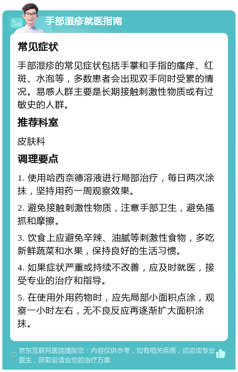 手部湿疹就医指南 常见症状 手部湿疹的常见症状包括手掌和手指的瘙痒、红斑、水泡等，多数患者会出现双手同时受累的情况。易感人群主要是长期接触刺激性物质或有过敏史的人群。 推荐科室 皮肤科 调理要点 1. 使用哈西奈德溶液进行局部治疗，每日两次涂抹，坚持用药一周观察效果。 2. 避免接触刺激性物质，注意手部卫生，避免搔抓和摩擦。 3. 饮食上应避免辛辣、油腻等刺激性食物，多吃新鲜蔬菜和水果，保持良好的生活习惯。 4. 如果症状严重或持续不改善，应及时就医，接受专业的治疗和指导。 5. 在使用外用药物时，应先局部小面积点涂，观察一小时左右，无不良反应再逐渐扩大面积涂抹。