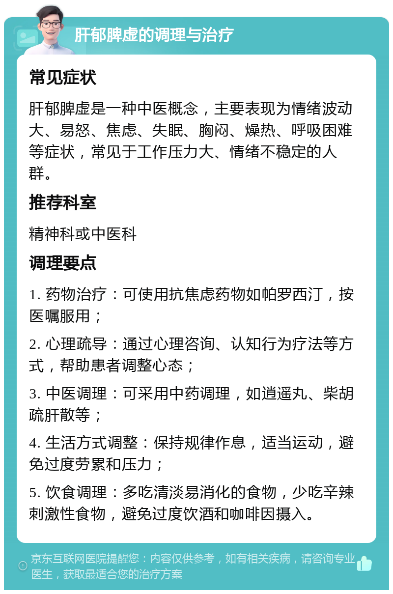 肝郁脾虚的调理与治疗 常见症状 肝郁脾虚是一种中医概念，主要表现为情绪波动大、易怒、焦虑、失眠、胸闷、燥热、呼吸困难等症状，常见于工作压力大、情绪不稳定的人群。 推荐科室 精神科或中医科 调理要点 1. 药物治疗：可使用抗焦虑药物如帕罗西汀，按医嘱服用； 2. 心理疏导：通过心理咨询、认知行为疗法等方式，帮助患者调整心态； 3. 中医调理：可采用中药调理，如逍遥丸、柴胡疏肝散等； 4. 生活方式调整：保持规律作息，适当运动，避免过度劳累和压力； 5. 饮食调理：多吃清淡易消化的食物，少吃辛辣刺激性食物，避免过度饮酒和咖啡因摄入。