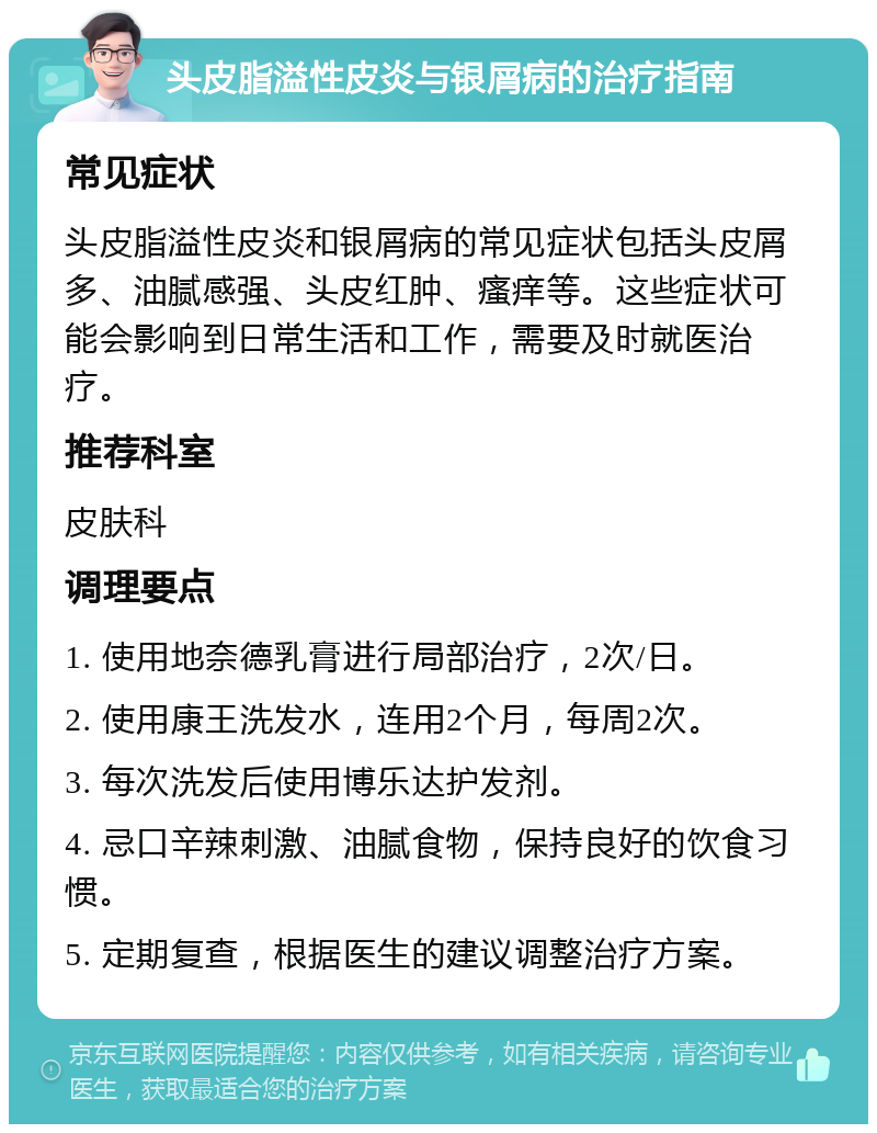 头皮脂溢性皮炎与银屑病的治疗指南 常见症状 头皮脂溢性皮炎和银屑病的常见症状包括头皮屑多、油腻感强、头皮红肿、瘙痒等。这些症状可能会影响到日常生活和工作，需要及时就医治疗。 推荐科室 皮肤科 调理要点 1. 使用地奈德乳膏进行局部治疗，2次/日。 2. 使用康王洗发水，连用2个月，每周2次。 3. 每次洗发后使用博乐达护发剂。 4. 忌口辛辣刺激、油腻食物，保持良好的饮食习惯。 5. 定期复查，根据医生的建议调整治疗方案。