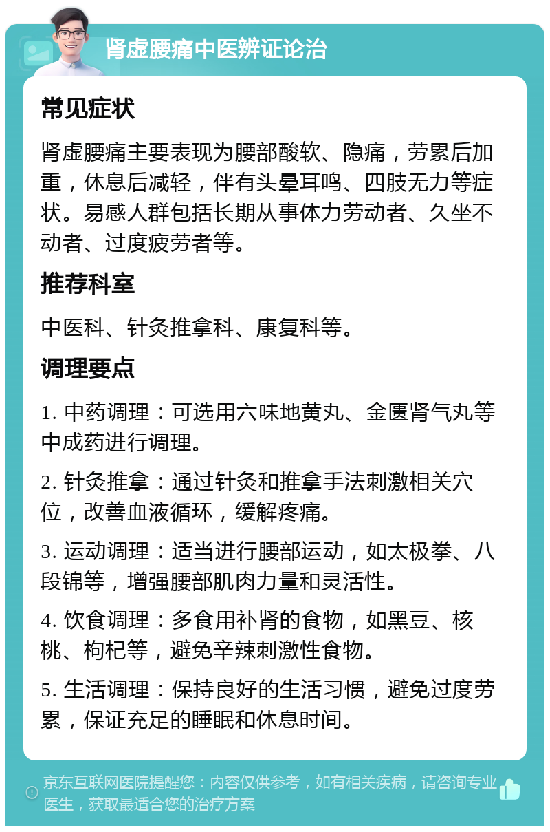 肾虚腰痛中医辨证论治 常见症状 肾虚腰痛主要表现为腰部酸软、隐痛，劳累后加重，休息后减轻，伴有头晕耳鸣、四肢无力等症状。易感人群包括长期从事体力劳动者、久坐不动者、过度疲劳者等。 推荐科室 中医科、针灸推拿科、康复科等。 调理要点 1. 中药调理：可选用六味地黄丸、金匮肾气丸等中成药进行调理。 2. 针灸推拿：通过针灸和推拿手法刺激相关穴位，改善血液循环，缓解疼痛。 3. 运动调理：适当进行腰部运动，如太极拳、八段锦等，增强腰部肌肉力量和灵活性。 4. 饮食调理：多食用补肾的食物，如黑豆、核桃、枸杞等，避免辛辣刺激性食物。 5. 生活调理：保持良好的生活习惯，避免过度劳累，保证充足的睡眠和休息时间。