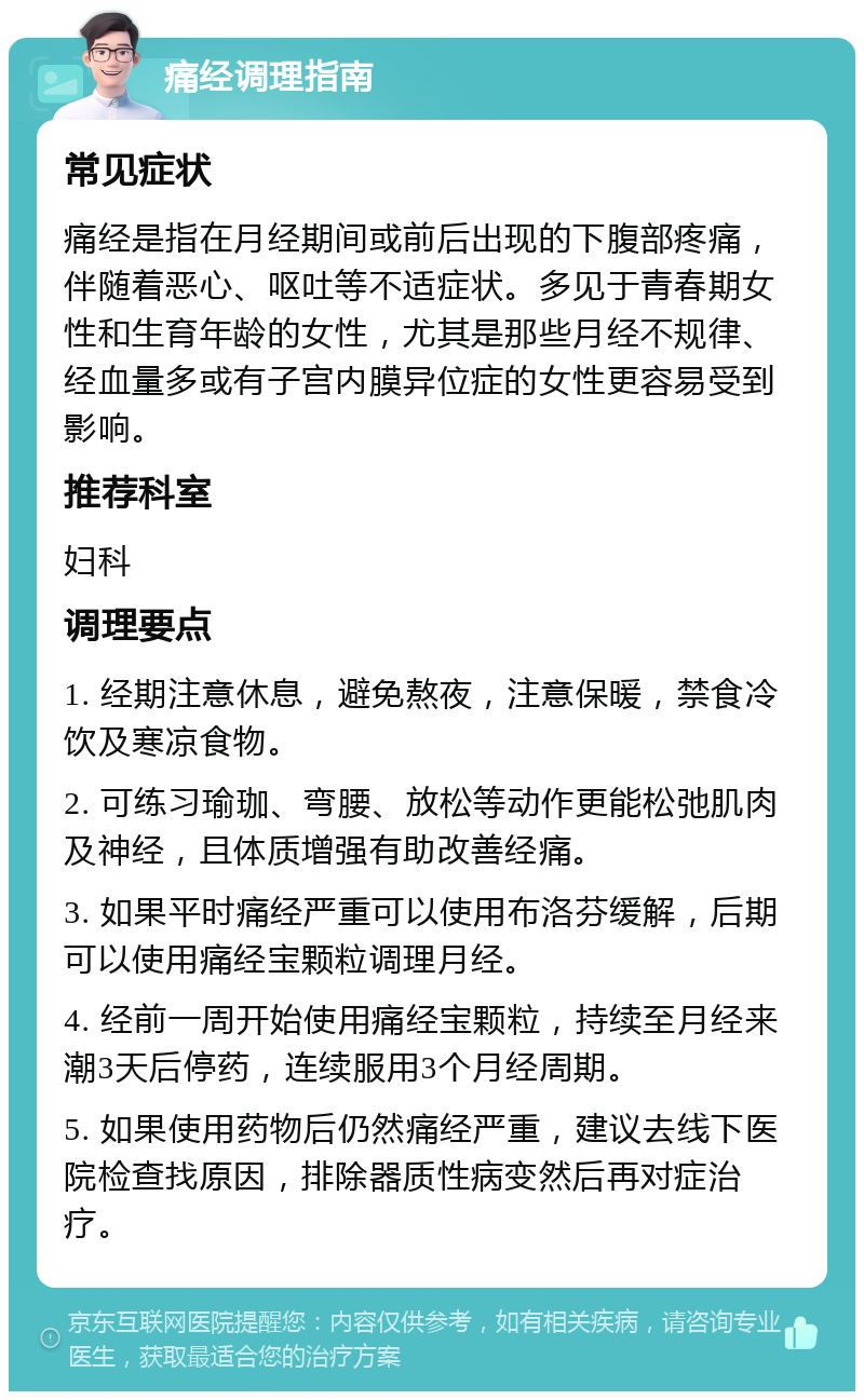 痛经调理指南 常见症状 痛经是指在月经期间或前后出现的下腹部疼痛，伴随着恶心、呕吐等不适症状。多见于青春期女性和生育年龄的女性，尤其是那些月经不规律、经血量多或有子宫内膜异位症的女性更容易受到影响。 推荐科室 妇科 调理要点 1. 经期注意休息，避免熬夜，注意保暖，禁食冷饮及寒凉食物。 2. 可练习瑜珈、弯腰、放松等动作更能松弛肌肉及神经，且体质增强有助改善经痛。 3. 如果平时痛经严重可以使用布洛芬缓解，后期可以使用痛经宝颗粒调理月经。 4. 经前一周开始使用痛经宝颗粒，持续至月经来潮3天后停药，连续服用3个月经周期。 5. 如果使用药物后仍然痛经严重，建议去线下医院检查找原因，排除器质性病变然后再对症治疗。