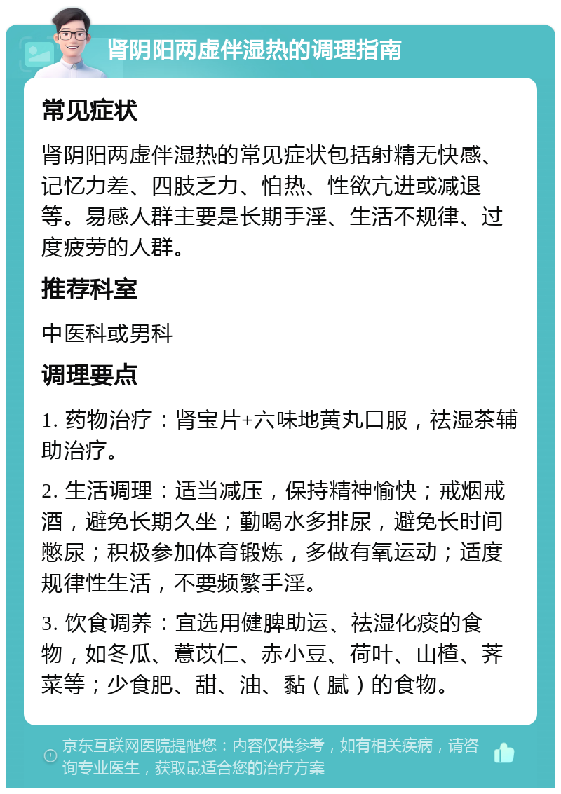 肾阴阳两虚伴湿热的调理指南 常见症状 肾阴阳两虚伴湿热的常见症状包括射精无快感、记忆力差、四肢乏力、怕热、性欲亢进或减退等。易感人群主要是长期手淫、生活不规律、过度疲劳的人群。 推荐科室 中医科或男科 调理要点 1. 药物治疗：肾宝片+六味地黄丸口服，祛湿茶辅助治疗。 2. 生活调理：适当减压，保持精神愉快；戒烟戒酒，避免长期久坐；勤喝水多排尿，避免长时间憋尿；积极参加体育锻炼，多做有氧运动；适度规律性生活，不要频繁手淫。 3. 饮食调养：宜选用健脾助运、祛湿化痰的食物，如冬瓜、薏苡仁、赤小豆、荷叶、山楂、荠菜等；少食肥、甜、油、黏（腻）的食物。