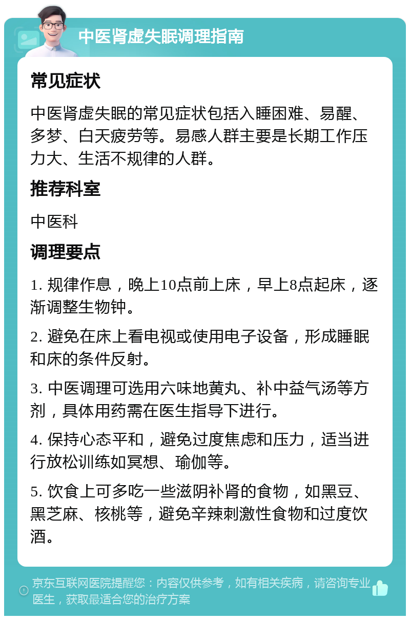 中医肾虚失眠调理指南 常见症状 中医肾虚失眠的常见症状包括入睡困难、易醒、多梦、白天疲劳等。易感人群主要是长期工作压力大、生活不规律的人群。 推荐科室 中医科 调理要点 1. 规律作息，晚上10点前上床，早上8点起床，逐渐调整生物钟。 2. 避免在床上看电视或使用电子设备，形成睡眠和床的条件反射。 3. 中医调理可选用六味地黄丸、补中益气汤等方剂，具体用药需在医生指导下进行。 4. 保持心态平和，避免过度焦虑和压力，适当进行放松训练如冥想、瑜伽等。 5. 饮食上可多吃一些滋阴补肾的食物，如黑豆、黑芝麻、核桃等，避免辛辣刺激性食物和过度饮酒。