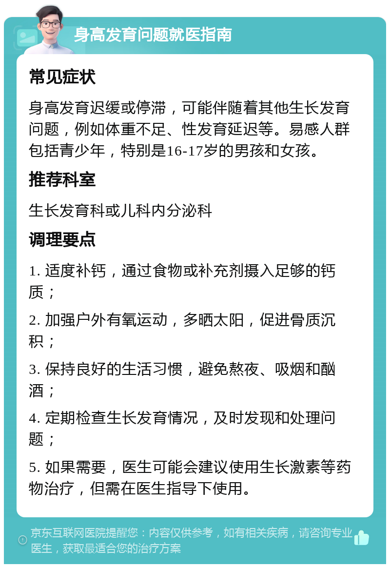 身高发育问题就医指南 常见症状 身高发育迟缓或停滞，可能伴随着其他生长发育问题，例如体重不足、性发育延迟等。易感人群包括青少年，特别是16-17岁的男孩和女孩。 推荐科室 生长发育科或儿科内分泌科 调理要点 1. 适度补钙，通过食物或补充剂摄入足够的钙质； 2. 加强户外有氧运动，多晒太阳，促进骨质沉积； 3. 保持良好的生活习惯，避免熬夜、吸烟和酗酒； 4. 定期检查生长发育情况，及时发现和处理问题； 5. 如果需要，医生可能会建议使用生长激素等药物治疗，但需在医生指导下使用。