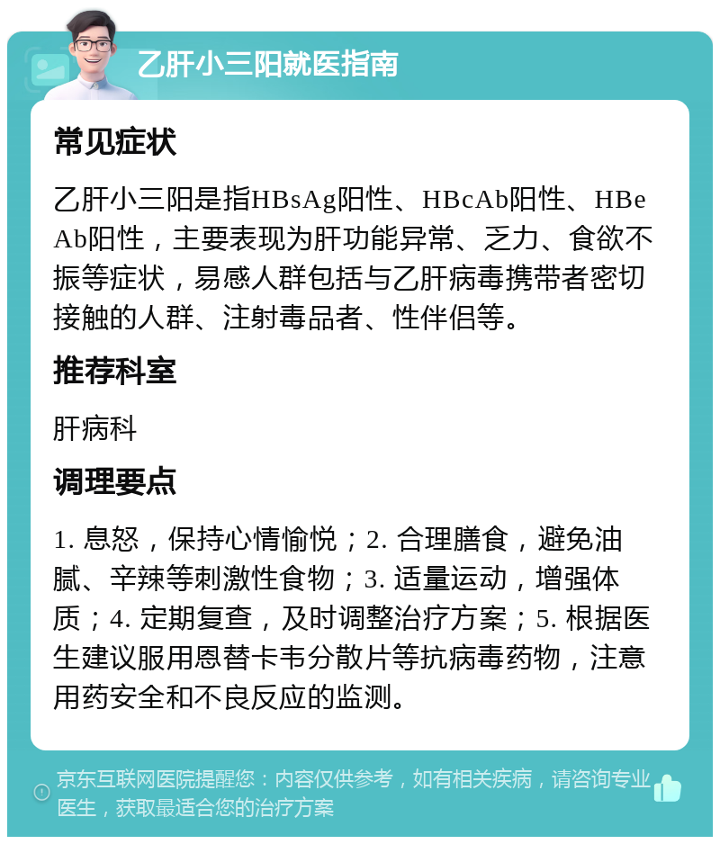 乙肝小三阳就医指南 常见症状 乙肝小三阳是指HBsAg阳性、HBcAb阳性、HBeAb阳性，主要表现为肝功能异常、乏力、食欲不振等症状，易感人群包括与乙肝病毒携带者密切接触的人群、注射毒品者、性伴侣等。 推荐科室 肝病科 调理要点 1. 息怒，保持心情愉悦；2. 合理膳食，避免油腻、辛辣等刺激性食物；3. 适量运动，增强体质；4. 定期复查，及时调整治疗方案；5. 根据医生建议服用恩替卡韦分散片等抗病毒药物，注意用药安全和不良反应的监测。