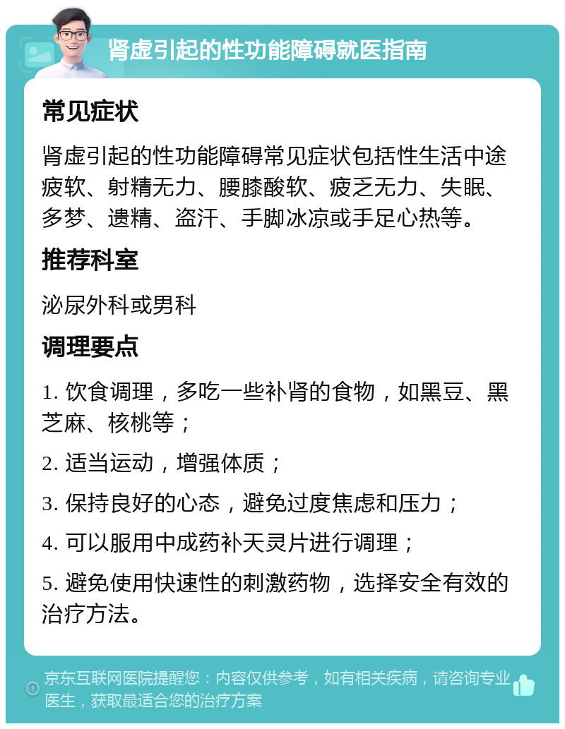 肾虚引起的性功能障碍就医指南 常见症状 肾虚引起的性功能障碍常见症状包括性生活中途疲软、射精无力、腰膝酸软、疲乏无力、失眠、多梦、遗精、盗汗、手脚冰凉或手足心热等。 推荐科室 泌尿外科或男科 调理要点 1. 饮食调理，多吃一些补肾的食物，如黑豆、黑芝麻、核桃等； 2. 适当运动，增强体质； 3. 保持良好的心态，避免过度焦虑和压力； 4. 可以服用中成药补天灵片进行调理； 5. 避免使用快速性的刺激药物，选择安全有效的治疗方法。