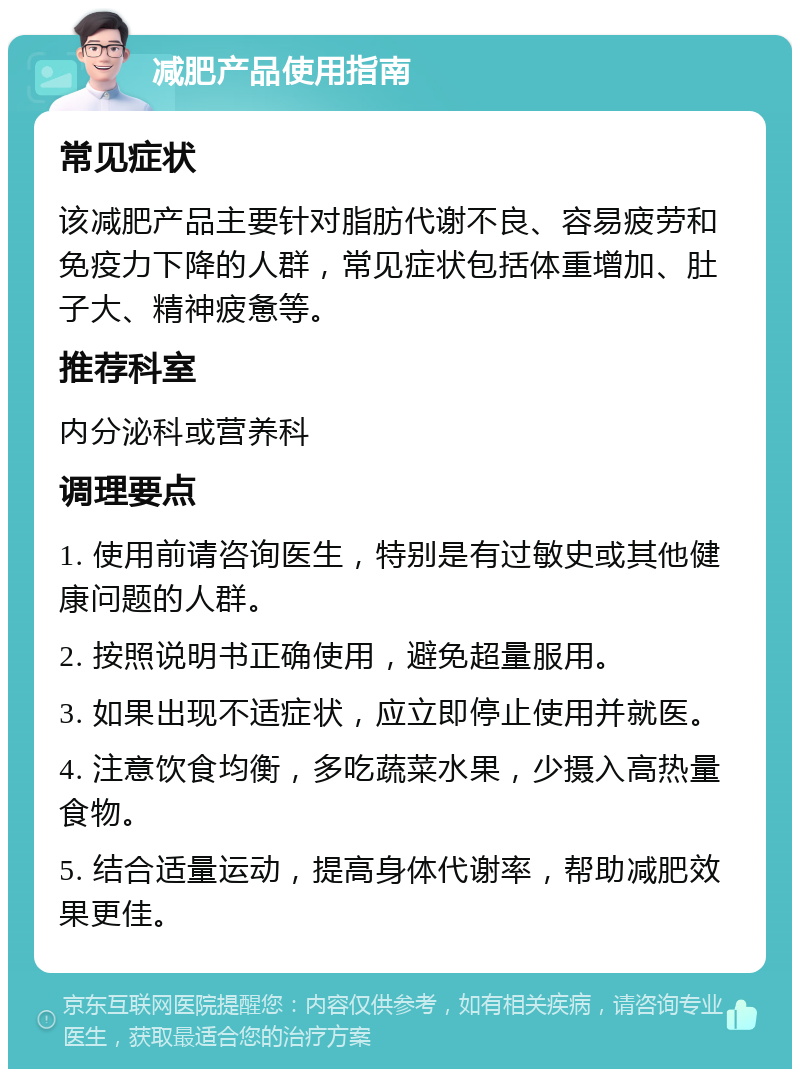 减肥产品使用指南 常见症状 该减肥产品主要针对脂肪代谢不良、容易疲劳和免疫力下降的人群，常见症状包括体重增加、肚子大、精神疲惫等。 推荐科室 内分泌科或营养科 调理要点 1. 使用前请咨询医生，特别是有过敏史或其他健康问题的人群。 2. 按照说明书正确使用，避免超量服用。 3. 如果出现不适症状，应立即停止使用并就医。 4. 注意饮食均衡，多吃蔬菜水果，少摄入高热量食物。 5. 结合适量运动，提高身体代谢率，帮助减肥效果更佳。