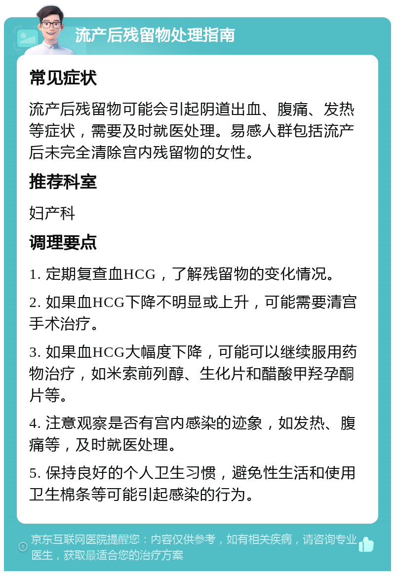 流产后残留物处理指南 常见症状 流产后残留物可能会引起阴道出血、腹痛、发热等症状，需要及时就医处理。易感人群包括流产后未完全清除宫内残留物的女性。 推荐科室 妇产科 调理要点 1. 定期复查血HCG，了解残留物的变化情况。 2. 如果血HCG下降不明显或上升，可能需要清宫手术治疗。 3. 如果血HCG大幅度下降，可能可以继续服用药物治疗，如米索前列醇、生化片和醋酸甲羟孕酮片等。 4. 注意观察是否有宫内感染的迹象，如发热、腹痛等，及时就医处理。 5. 保持良好的个人卫生习惯，避免性生活和使用卫生棉条等可能引起感染的行为。