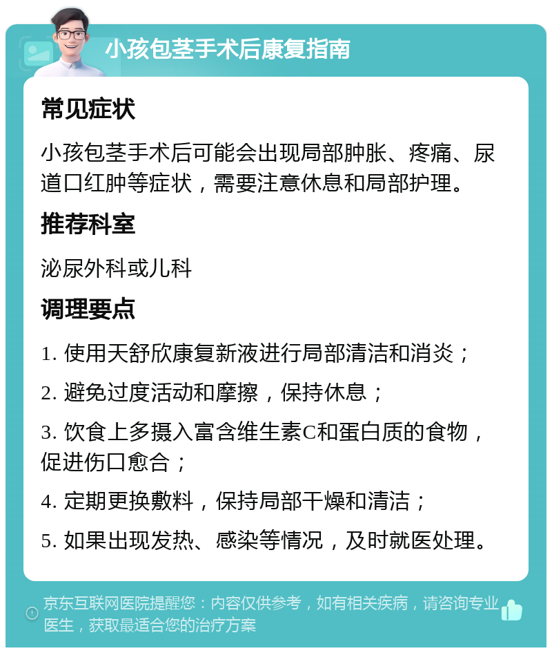 小孩包茎手术后康复指南 常见症状 小孩包茎手术后可能会出现局部肿胀、疼痛、尿道口红肿等症状，需要注意休息和局部护理。 推荐科室 泌尿外科或儿科 调理要点 1. 使用天舒欣康复新液进行局部清洁和消炎； 2. 避免过度活动和摩擦，保持休息； 3. 饮食上多摄入富含维生素C和蛋白质的食物，促进伤口愈合； 4. 定期更换敷料，保持局部干燥和清洁； 5. 如果出现发热、感染等情况，及时就医处理。