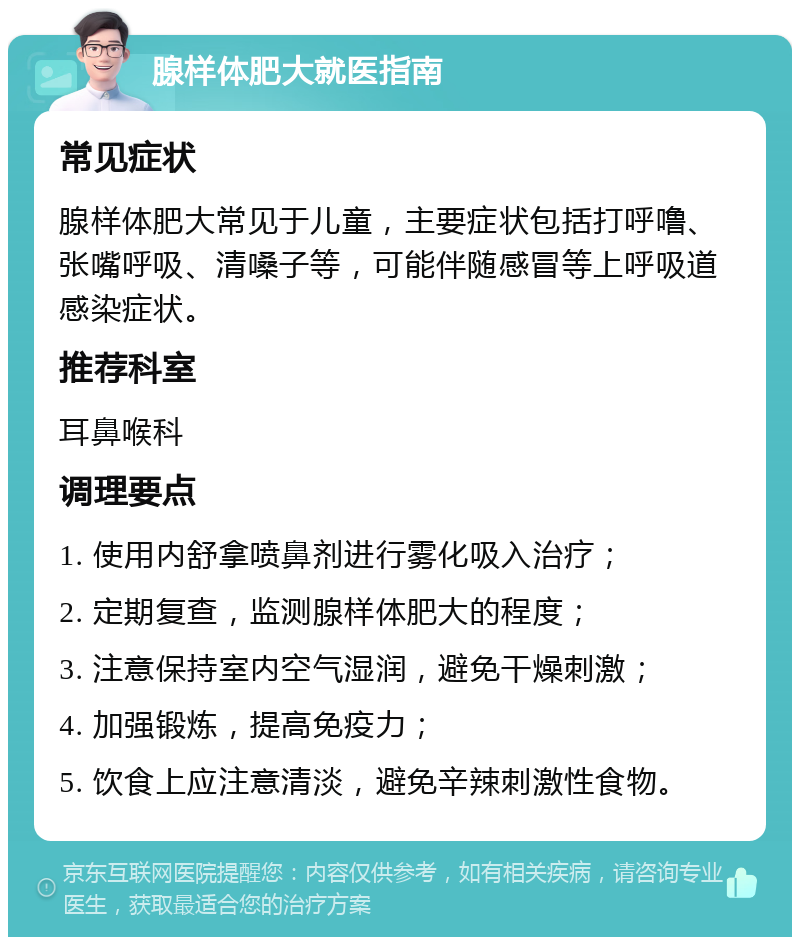 腺样体肥大就医指南 常见症状 腺样体肥大常见于儿童，主要症状包括打呼噜、张嘴呼吸、清嗓子等，可能伴随感冒等上呼吸道感染症状。 推荐科室 耳鼻喉科 调理要点 1. 使用内舒拿喷鼻剂进行雾化吸入治疗； 2. 定期复查，监测腺样体肥大的程度； 3. 注意保持室内空气湿润，避免干燥刺激； 4. 加强锻炼，提高免疫力； 5. 饮食上应注意清淡，避免辛辣刺激性食物。