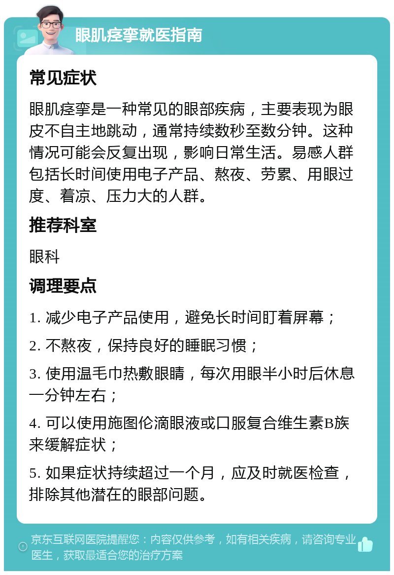 眼肌痉挛就医指南 常见症状 眼肌痉挛是一种常见的眼部疾病，主要表现为眼皮不自主地跳动，通常持续数秒至数分钟。这种情况可能会反复出现，影响日常生活。易感人群包括长时间使用电子产品、熬夜、劳累、用眼过度、着凉、压力大的人群。 推荐科室 眼科 调理要点 1. 减少电子产品使用，避免长时间盯着屏幕； 2. 不熬夜，保持良好的睡眠习惯； 3. 使用温毛巾热敷眼睛，每次用眼半小时后休息一分钟左右； 4. 可以使用施图伦滴眼液或口服复合维生素B族来缓解症状； 5. 如果症状持续超过一个月，应及时就医检查，排除其他潜在的眼部问题。