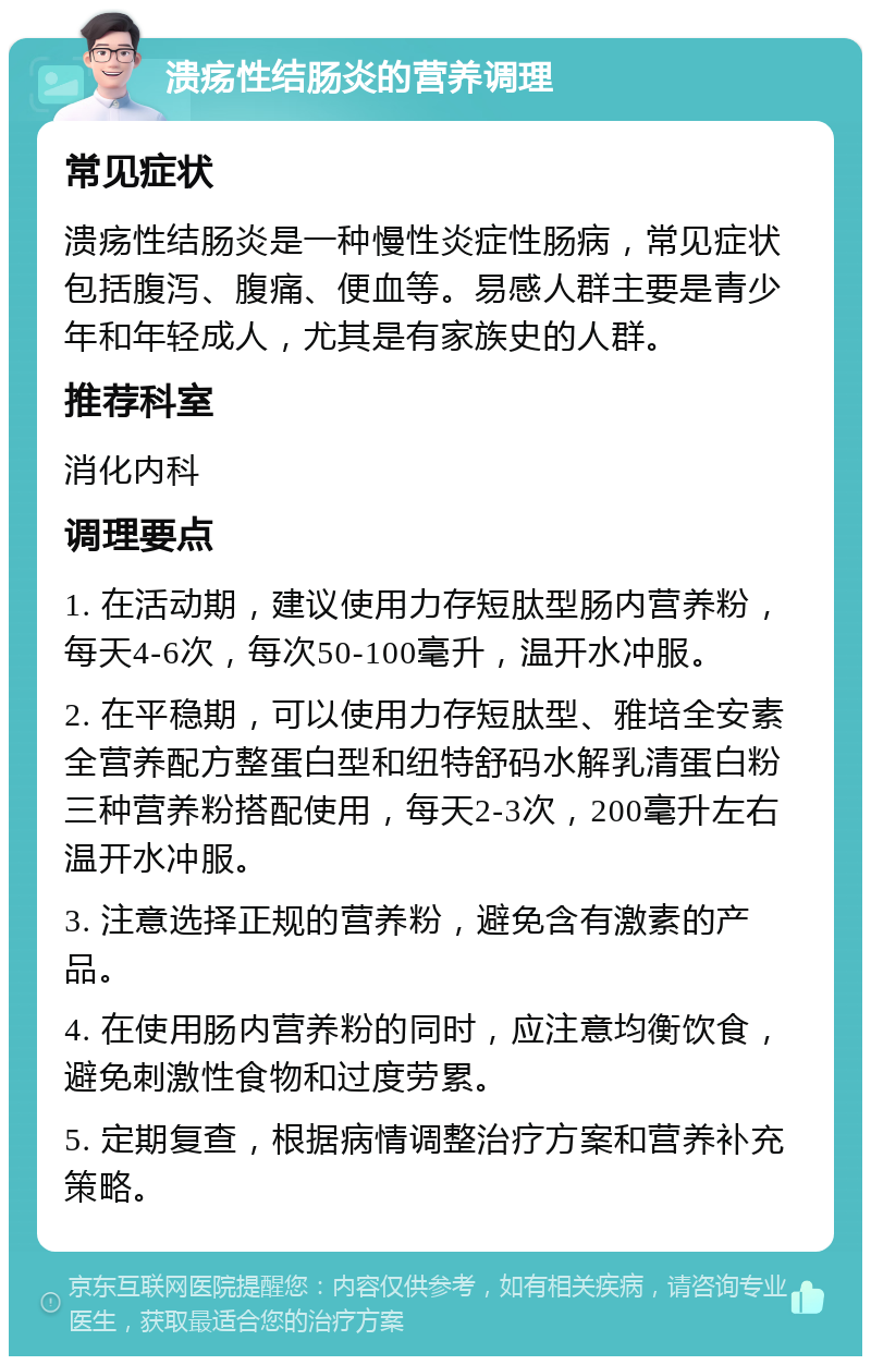 溃疡性结肠炎的营养调理 常见症状 溃疡性结肠炎是一种慢性炎症性肠病，常见症状包括腹泻、腹痛、便血等。易感人群主要是青少年和年轻成人，尤其是有家族史的人群。 推荐科室 消化内科 调理要点 1. 在活动期，建议使用力存短肽型肠内营养粉，每天4-6次，每次50-100毫升，温开水冲服。 2. 在平稳期，可以使用力存短肽型、雅培全安素全营养配方整蛋白型和纽特舒码水解乳清蛋白粉三种营养粉搭配使用，每天2-3次，200毫升左右温开水冲服。 3. 注意选择正规的营养粉，避免含有激素的产品。 4. 在使用肠内营养粉的同时，应注意均衡饮食，避免刺激性食物和过度劳累。 5. 定期复查，根据病情调整治疗方案和营养补充策略。