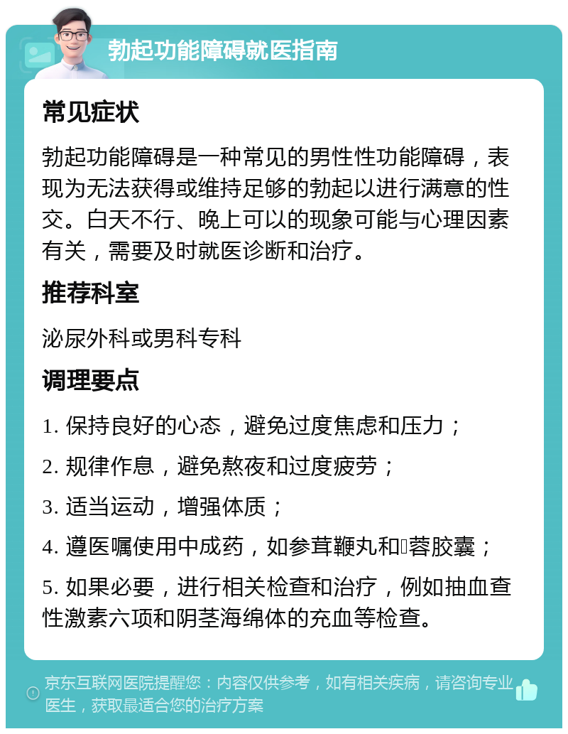 勃起功能障碍就医指南 常见症状 勃起功能障碍是一种常见的男性性功能障碍，表现为无法获得或维持足够的勃起以进行满意的性交。白天不行、晚上可以的现象可能与心理因素有关，需要及时就医诊断和治疗。 推荐科室 泌尿外科或男科专科 调理要点 1. 保持良好的心态，避免过度焦虑和压力； 2. 规律作息，避免熬夜和过度疲劳； 3. 适当运动，增强体质； 4. 遵医嘱使用中成药，如参茸鞭丸和𣏌蓉㬵囊； 5. 如果必要，进行相关检查和治疗，例如抽血查性激素六项和阴茎海绵体的充血等检查。