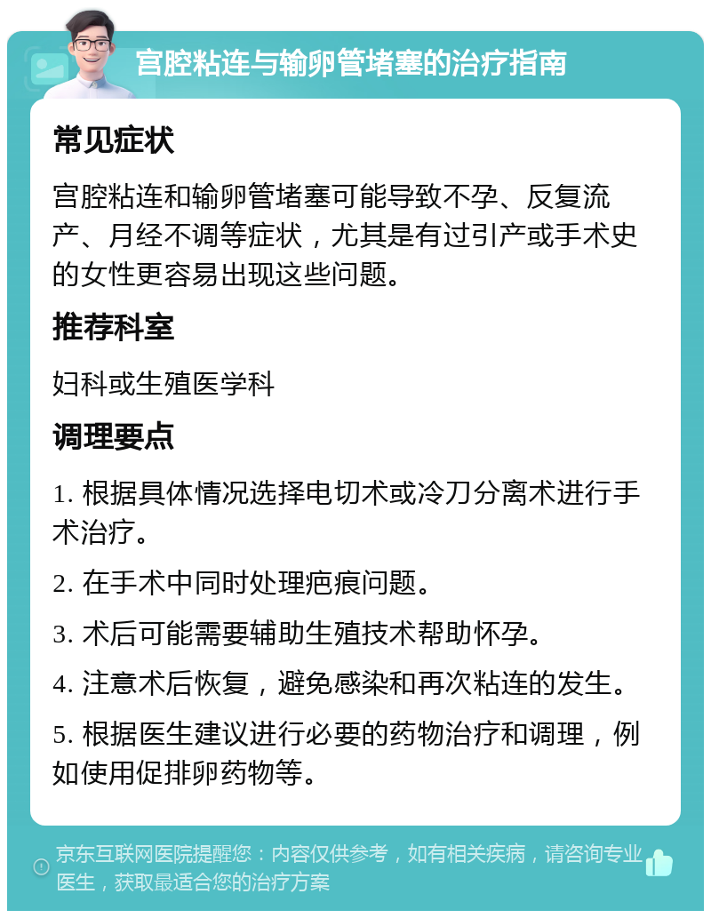 宫腔粘连与输卵管堵塞的治疗指南 常见症状 宫腔粘连和输卵管堵塞可能导致不孕、反复流产、月经不调等症状，尤其是有过引产或手术史的女性更容易出现这些问题。 推荐科室 妇科或生殖医学科 调理要点 1. 根据具体情况选择电切术或冷刀分离术进行手术治疗。 2. 在手术中同时处理疤痕问题。 3. 术后可能需要辅助生殖技术帮助怀孕。 4. 注意术后恢复，避免感染和再次粘连的发生。 5. 根据医生建议进行必要的药物治疗和调理，例如使用促排卵药物等。