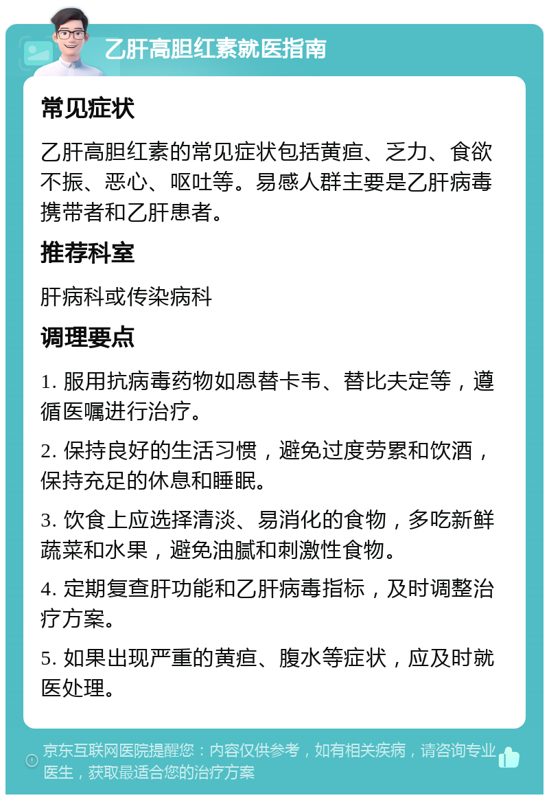 乙肝高胆红素就医指南 常见症状 乙肝高胆红素的常见症状包括黄疸、乏力、食欲不振、恶心、呕吐等。易感人群主要是乙肝病毒携带者和乙肝患者。 推荐科室 肝病科或传染病科 调理要点 1. 服用抗病毒药物如恩替卡韦、替比夫定等，遵循医嘱进行治疗。 2. 保持良好的生活习惯，避免过度劳累和饮酒，保持充足的休息和睡眠。 3. 饮食上应选择清淡、易消化的食物，多吃新鲜蔬菜和水果，避免油腻和刺激性食物。 4. 定期复查肝功能和乙肝病毒指标，及时调整治疗方案。 5. 如果出现严重的黄疸、腹水等症状，应及时就医处理。