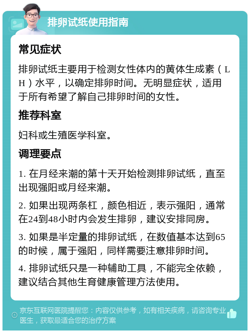 排卵试纸使用指南 常见症状 排卵试纸主要用于检测女性体内的黄体生成素（LH）水平，以确定排卵时间。无明显症状，适用于所有希望了解自己排卵时间的女性。 推荐科室 妇科或生殖医学科室。 调理要点 1. 在月经来潮的第十天开始检测排卵试纸，直至出现强阳或月经来潮。 2. 如果出现两条杠，颜色相近，表示强阳，通常在24到48小时内会发生排卵，建议安排同房。 3. 如果是半定量的排卵试纸，在数值基本达到65的时候，属于强阳，同样需要注意排卵时间。 4. 排卵试纸只是一种辅助工具，不能完全依赖，建议结合其他生育健康管理方法使用。